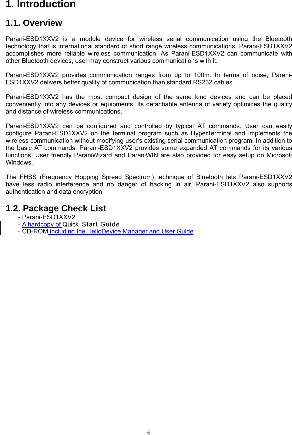 6 1. Introduction  1.1. Overview             Parani-ESD1XXV2 is a module device for wireless serial communication using the Bluetooth technology that is international standard of short range wireless communications. Parani-ESD1XXV2 accomplishes more reliable wireless communication. As Parani-ESD1XXV2 can communicate with other Bluetooth devices, user may construct various communications with it.  Parani-ESD1XXV2 provides communication ranges from up to 100m. In terms of noise, Parani-ESD1XXV2 delivers better quality of communication than standard RS232 cables.  Parani-ESD1XXV2 has the most compact design of the same kind devices and can be placed conveniently into any devices or equipments. Its detachable antenna of variety optimizes the quality and distance of wireless communications.  Parani-ESD1XXV2 can be configured and controlled by typical AT commands. User can easily configure Parani-ESD1XXV2 on the terminal program such as HyperTerminal and implements the wireless communication without modifying user’s existing serial communication program. In addition to the basic AT commands, Parani-ESD1XXV2 provides some expanded AT commands for its various functions. User friendly ParaniWizard and ParaniWIN are also provided for easy setup on Microsoft Windows.  The FHSS (Frequency Hopping Spread Spectrum) technique of Bluetooth lets Parani-ESD1XXV2 have less radio interference and no danger of hacking in air. Parani-ESD1XXV2 also supports authentication and data encryption.  1.2. Package Check List - Parani-ESD1XXV2 - A hardcopy of Quick Start Guide - CD-ROM including the HelloDevice Manager and User Guide   