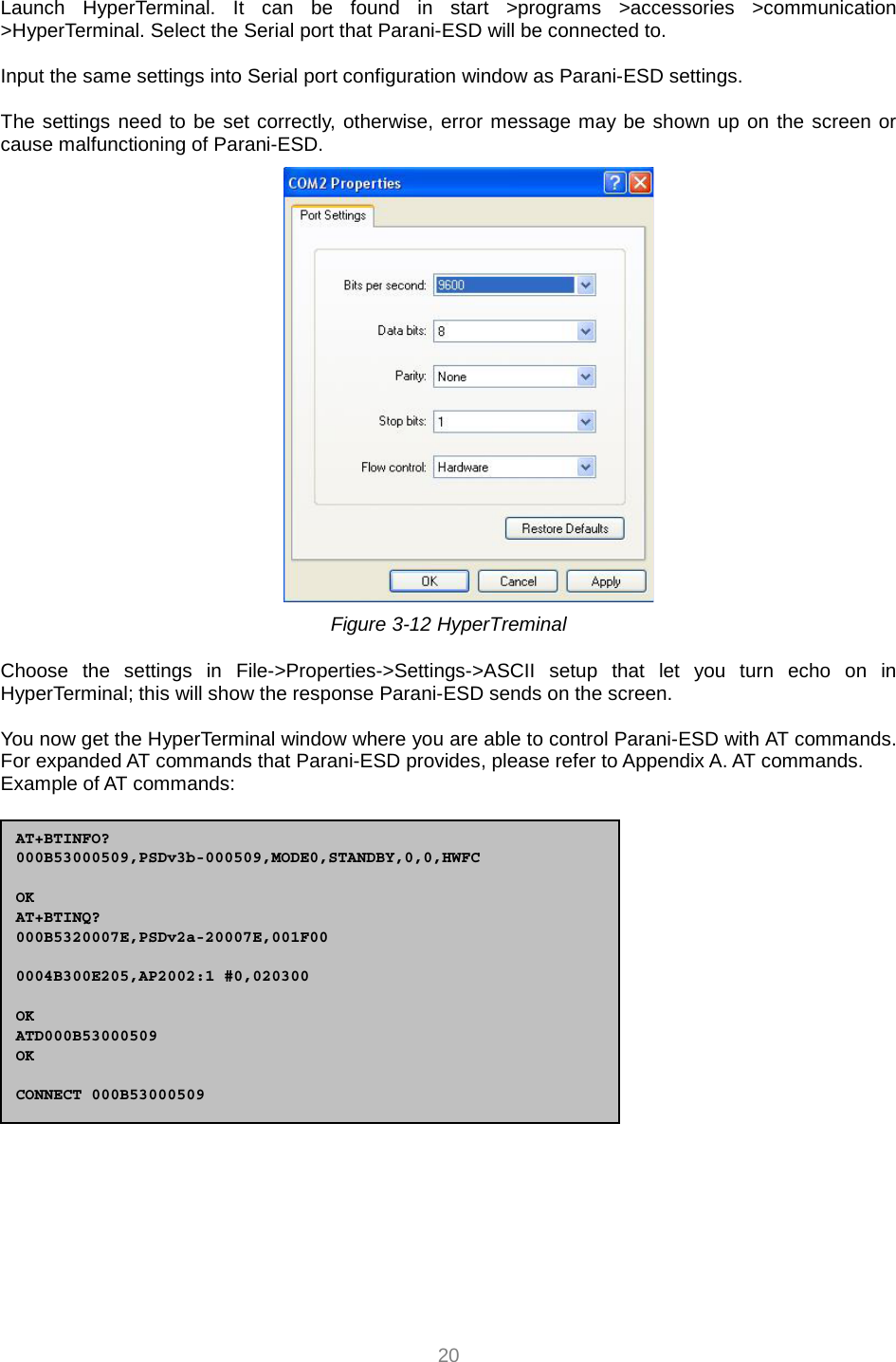  20 Launch HyperTerminal. It can be found in start &gt;programs &gt;accessories &gt;communication &gt;HyperTerminal. Select the Serial port that Parani-ESD will be connected to.  Input the same settings into Serial port configuration window as Parani-ESD settings.  The settings need to be set correctly, otherwise, error message may be shown up on the screen or cause malfunctioning of Parani-ESD.  Figure 3-12 HyperTreminal  Choose the settings in File-&gt;Properties-&gt;Settings-&gt;ASCII setup that let you turn echo on in HyperTerminal; this will show the response Parani-ESD sends on the screen.  You now get the HyperTerminal window where you are able to control Parani-ESD with AT commands. For expanded AT commands that Parani-ESD provides, please refer to Appendix A. AT commands. Example of AT commands:  AT+BTINFO? 000B53000509,PSDv3b-000509,MODE0,STANDBY,0,0,HWFC  OK AT+BTINQ? 000B5320007E,PSDv2a-20007E,001F00  0004B300E205,AP2002:1 #0,020300  OK ATD000B53000509 OK  CONNECT 000B53000509 