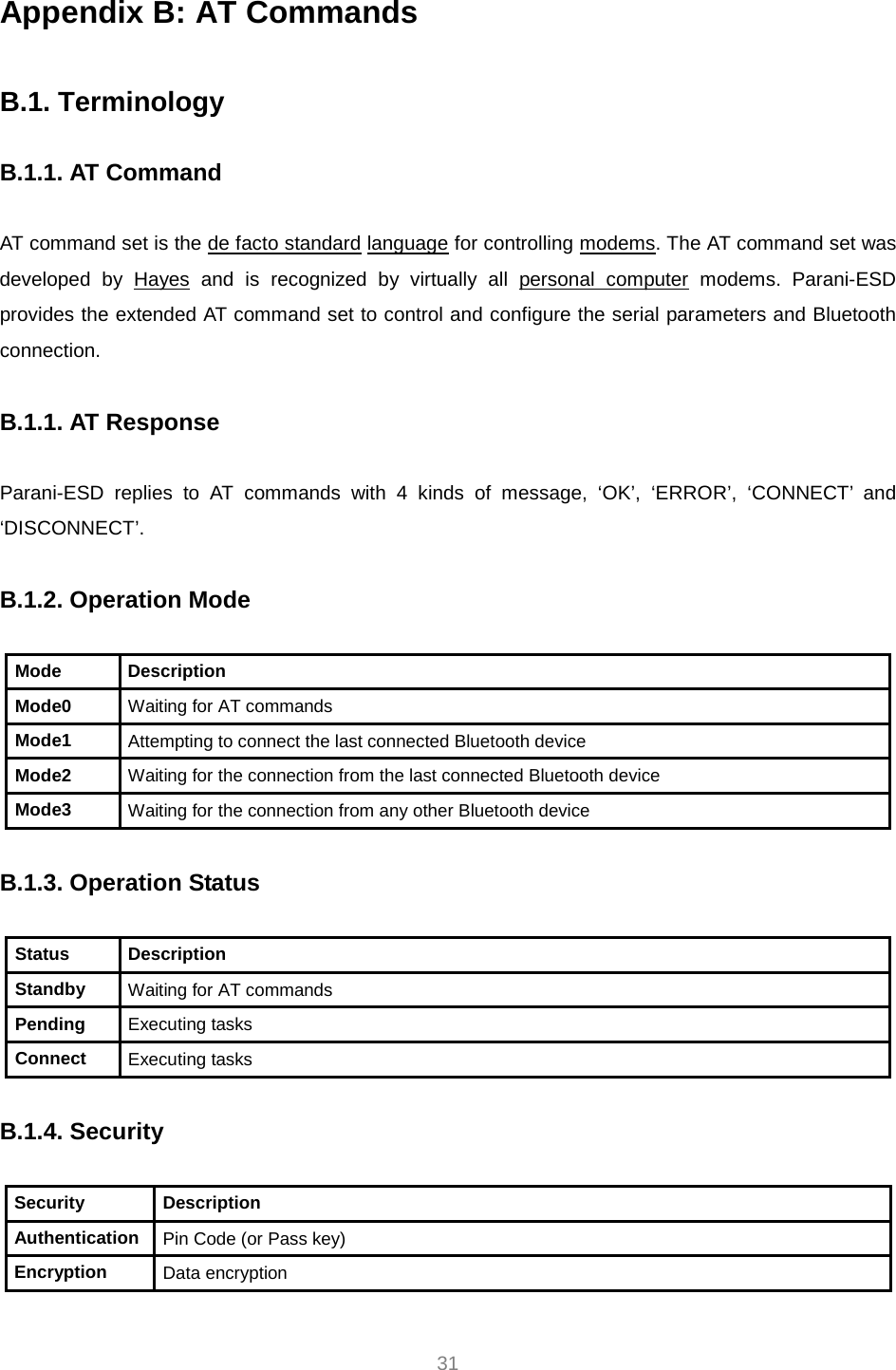     31 Appendix B: AT Commands  B.1. Terminology  B.1.1. AT Command  AT command set is the HTde facto standardTH HTlanguageTH for controlling HTmodemsTH. The AT command set was developed by HTHayesTH and is recognized by virtually all HTpersonal computerTH modems. Parani-ESD provides the extended AT command set to control and configure the serial parameters and Bluetooth connection.  B.1.1. AT Response  Parani-ESD replies to AT commands with 4 kinds of message, ‘OK’, ‘ERROR’, ‘CONNECT’ and ‘DISCONNECT’.  B.1.2. Operation Mode  Mode Description Mode0  Waiting for AT commands Mode1  Attempting to connect the last connected Bluetooth device Mode2  Waiting for the connection from the last connected Bluetooth device Mode3  Waiting for the connection from any other Bluetooth device  B.1.3. Operation Status  Status Description Standby  Waiting for AT commands Pending  Executing tasks Connect  Executing tasks  B.1.4. Security  Security Description Authentication  Pin Code (or Pass key) Encryption  Data encryption  