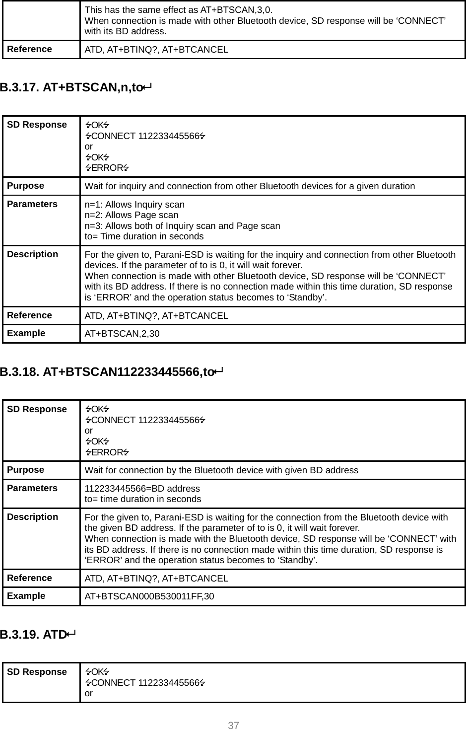     37 This has the same effect as AT+BTSCAN,3,0. When connection is made with other Bluetooth device, SD response will be ‘CONNECT’ with its BD address. Reference  ATD, AT+BTINQ?, AT+BTCANCEL  B.3.17. AT+BTSCAN,n,to  SD Response  OK CONNECT 112233445566 or OK ERROR Purpose  Wait for inquiry and connection from other Bluetooth devices for a given duration Parameters  n=1: Allows Inquiry scan n=2: Allows Page scan n=3: Allows both of Inquiry scan and Page scan to= Time duration in seconds Description  For the given to, Parani-ESD is waiting for the inquiry and connection from other Bluetooth devices. If the parameter of to is 0, it will wait forever. When connection is made with other Bluetooth device, SD response will be ‘CONNECT’ with its BD address. If there is no connection made within this time duration, SD response is ‘ERROR’ and the operation status becomes to ‘Standby’. Reference  ATD, AT+BTINQ?, AT+BTCANCEL Example  AT+BTSCAN,2,30  B.3.18. AT+BTSCAN112233445566,to  SD Response  OK CONNECT 112233445566 or OK ERROR Purpose  Wait for connection by the Bluetooth device with given BD address Parameters  112233445566=BD address to= time duration in seconds Description  For the given to, Parani-ESD is waiting for the connection from the Bluetooth device with the given BD address. If the parameter of to is 0, it will wait forever. When connection is made with the Bluetooth device, SD response will be ‘CONNECT’ with its BD address. If there is no connection made within this time duration, SD response is ‘ERROR’ and the operation status becomes to ‘Standby’. Reference  ATD, AT+BTINQ?, AT+BTCANCEL Example  AT+BTSCAN000B530011FF,30  B.3.19. ATD  SD Response  OK CONNECT 112233445566 or 