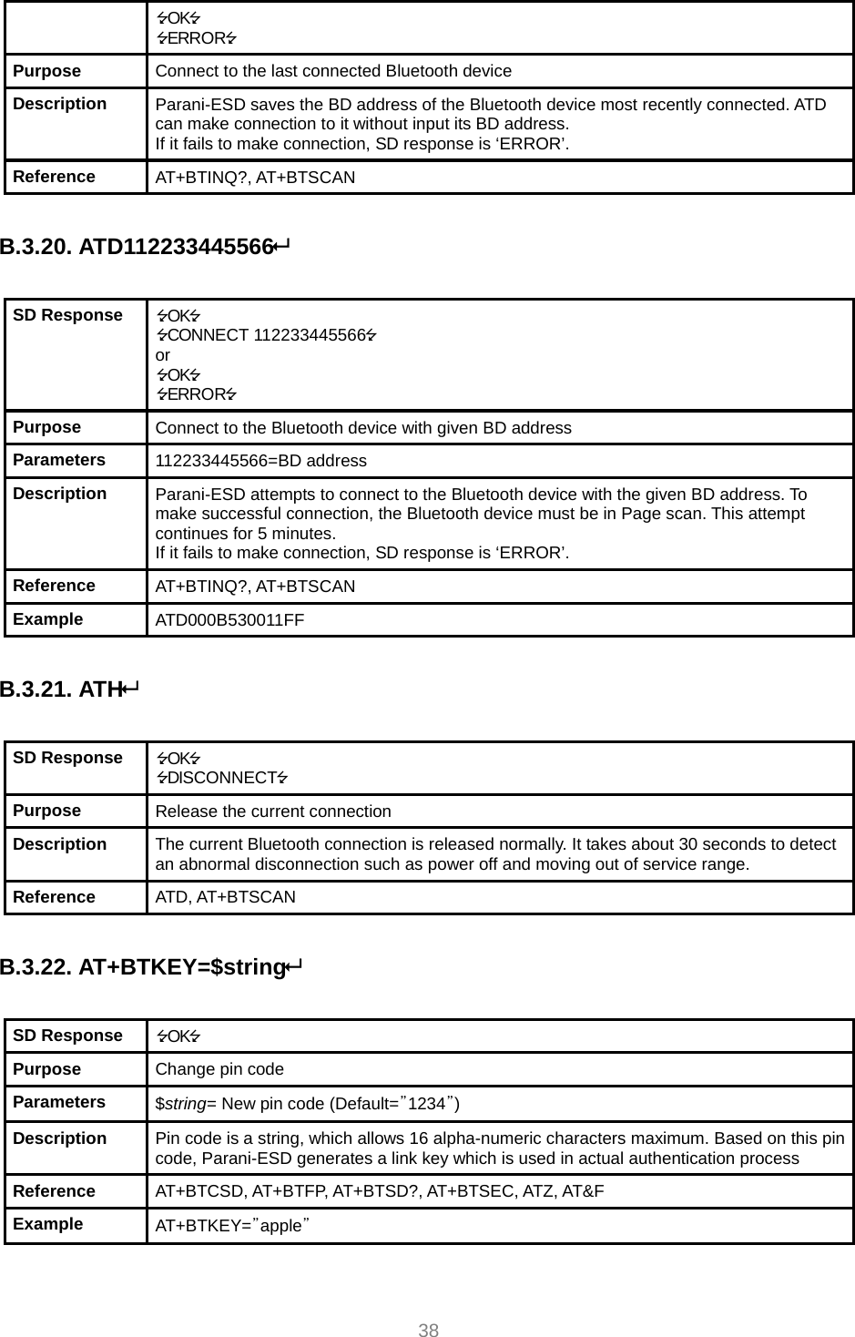     38 OK ERROR Purpose  Connect to the last connected Bluetooth device Description  Parani-ESD saves the BD address of the Bluetooth device most recently connected. ATD can make connection to it without input its BD address. If it fails to make connection, SD response is ‘ERROR’. Reference  AT+BTINQ?, AT+BTSCAN  B.3.20. ATD112233445566  SD Response  OK CONNECT 112233445566 or OK ERROR Purpose  Connect to the Bluetooth device with given BD address Parameters  112233445566=BD address Description  Parani-ESD attempts to connect to the Bluetooth device with the given BD address. To make successful connection, the Bluetooth device must be in Page scan. This attempt continues for 5 minutes. If it fails to make connection, SD response is ‘ERROR’. Reference  AT+BTINQ?, AT+BTSCAN Example  ATD000B530011FF  B.3.21. ATH  SD Response  OK DISCONNECT Purpose  Release the current connection Description  The current Bluetooth connection is released normally. It takes about 30 seconds to detect an abnormal disconnection such as power off and moving out of service range. Reference  ATD, AT+BTSCAN  B.3.22. AT+BTKEY=$string  SD Response  OK Purpose  Change pin code Parameters  $string= New pin code (Default=”1234”) Description  Pin code is a string, which allows 16 alpha-numeric characters maximum. Based on this pin code, Parani-ESD generates a link key which is used in actual authentication process Reference  AT+BTCSD, AT+BTFP, AT+BTSD?, AT+BTSEC, ATZ, AT&amp;F Example  AT+BTKEY=”apple”  