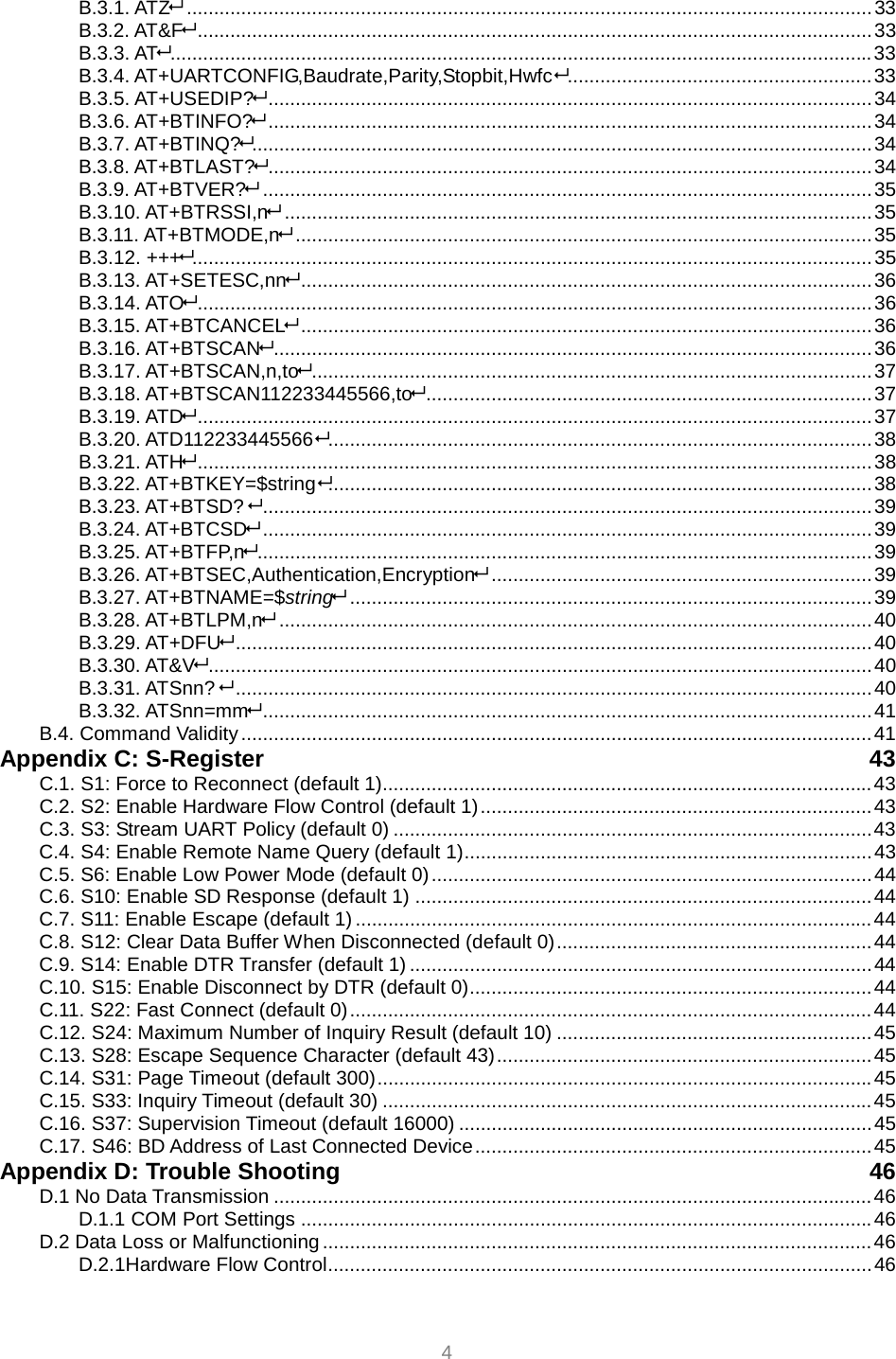  4 B.3.1. ATZ..............................................................................................................................33 B.3.2. AT&amp;F............................................................................................................................33 B.3.3. AT.................................................................................................................................33 B.3.4. AT+UARTCONFIG,Baudrate,Parity,Stopbit,Hwfc........................................................33 B.3.5. AT+USEDIP?...............................................................................................................34 B.3.6. AT+BTINFO?...............................................................................................................34 B.3.7. AT+BTINQ?..................................................................................................................34 B.3.8. AT+BTLAST?...............................................................................................................34 B.3.9. AT+BTVER?................................................................................................................35 B.3.10. AT+BTRSSI,n............................................................................................................35 B.3.11. AT+BTMODE,n..........................................................................................................35 B.3.12. +++.............................................................................................................................35 B.3.13. AT+SETESC,nn.........................................................................................................36 B.3.14. ATO............................................................................................................................36 B.3.15. AT+BTCANCEL.........................................................................................................36 B.3.16. AT+BTSCAN..............................................................................................................36 B.3.17. AT+BTSCAN,n,to.......................................................................................................37 B.3.18. AT+BTSCAN112233445566,to..................................................................................37 B.3.19. ATD............................................................................................................................37 B.3.20. ATD112233445566....................................................................................................38 B.3.21. ATH............................................................................................................................38 B.3.22. AT+BTKEY=$string....................................................................................................38 B.3.23. AT+BTSD? ................................................................................................................39 B.3.24. AT+BTCSD................................................................................................................39 B.3.25. AT+BTFP,n.................................................................................................................39 B.3.26. AT+BTSEC,Authentication,Encryption......................................................................39 B.3.27. AT+BTNAME=$string................................................................................................39 B.3.28. AT+BTLPM,n.............................................................................................................40 B.3.29. AT+DFU.....................................................................................................................40 B.3.30. AT&amp;V..........................................................................................................................40 B.3.31. ATSnn? .....................................................................................................................40 B.3.32. ATSnn=mm................................................................................................................41 B.4. Command Validity....................................................................................................................41 Appendix C: S-Register  43 C.1. S1: Force to Reconnect (default 1)..........................................................................................43 C.2. S2: Enable Hardware Flow Control (default 1)........................................................................43 C.3. S3: Stream UART Policy (default 0) ........................................................................................43 C.4. S4: Enable Remote Name Query (default 1)...........................................................................43 C.5. S6: Enable Low Power Mode (default 0).................................................................................44 C.6. S10: Enable SD Response (default 1) ....................................................................................44 C.7. S11: Enable Escape (default 1) ...............................................................................................44 C.8. S12: Clear Data Buffer When Disconnected (default 0)..........................................................44 C.9. S14: Enable DTR Transfer (default 1) .....................................................................................44 C.10. S15: Enable Disconnect by DTR (default 0)..........................................................................44 C.11. S22: Fast Connect (default 0)................................................................................................44 C.12. S24: Maximum Number of Inquiry Result (default 10) ..........................................................45 C.13. S28: Escape Sequence Character (default 43).....................................................................45 C.14. S31: Page Timeout (default 300)...........................................................................................45 C.15. S33: Inquiry Timeout (default 30) ..........................................................................................45 C.16. S37: Supervision Timeout (default 16000) ............................................................................45 C.17. S46: BD Address of Last Connected Device.........................................................................45 Appendix D: Trouble Shooting  46 D.1 No Data Transmission ..............................................................................................................46 D.1.1 COM Port Settings .........................................................................................................46 D.2 Data Loss or Malfunctioning .....................................................................................................46 D.2.1Hardware Flow Control....................................................................................................46 