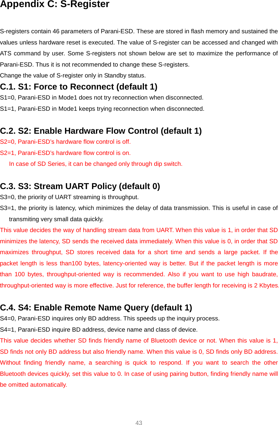     43 Appendix C: S-Register  S-registers contain 46 parameters of Parani-ESD. These are stored in flash memory and sustained the values unless hardware reset is executed. The value of S-register can be accessed and changed with ATS command by user. Some S-registers not shown below are set to maximize the performance of Parani-ESD. Thus it is not recommended to change these S-registers. Change the value of S-register only in Standby status. C.1. S1: Force to Reconnect (default 1) S1=0, Parani-ESD in Mode1 does not try reconnection when disconnected. S1=1, Parani-ESD in Mode1 keeps trying reconnection when disconnected.  C.2. S2: Enable Hardware Flow Control (default 1) S2=0, Parani-ESD’s hardware flow control is off. S2=1, Parani-ESD’s hardware flow control is on. In case of SD Series, it can be changed only through dip switch.  C.3. S3: Stream UART Policy (default 0) S3=0, the priority of UART streaming is throughput. S3=1, the priority is latency, which minimizes the delay of data transmission. This is useful in case of transmiting very small data quickly. This value decides the way of handling stream data from UART. When this value is 1, in order that SD minimizes the latency, SD sends the received data immediately. When this value is 0, in order that SD maximizes throughput, SD stores received data for a short time and sends a large packet. If the packet length is less than100 bytes, latency-oriented way is better. But if the packet length is more than 100 bytes, throughput-oriented way is recommended. Also if you want to use high baudrate, throughput-oriented way is more effective. Just for reference, the buffer length for receiving is 2 Kbytes.    C.4. S4: Enable Remote Name Query (default 1) S4=0, Parani-ESD inquires only BD address. This speeds up the inquiry process. S4=1, Parani-ESD inquire BD address, device name and class of device. This value decides whether SD finds friendly name of Bluetooth device or not. When this value is 1, SD finds not only BD address but also friendly name. When this value is 0, SD finds only BD address. Without finding friendly name, a searching is quick to respond. If you want to search the other Bluetooth devices quickly, set this value to 0. In case of using pairing button, finding friendly name will be omitted automatically.  