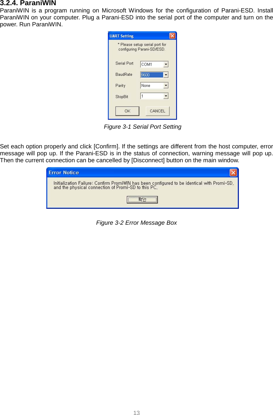  13 3.2.4. ParaniWIN ParaniWIN is a program running on Microsoft Windows for the configuration of Parani-ESD. Install ParaniWIN on your computer. Plug a Parani-ESD into the serial port of the computer and turn on the power. Run ParaniWIN.      Figure 3-1 Serial Port Setting  Set each option properly and click [Confirm]. If the settings are different from the host computer, error message will pop up. If the Parani-ESD is in the status of connection, warning message will pop up. Then the current connection can be cancelled by [Disconnect] button on the main window.   Figure 3-2 Error Message Box    