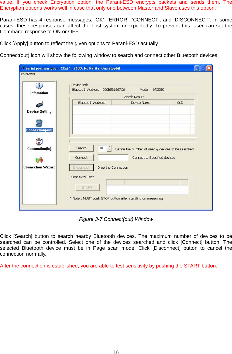  16 value. If you check Encryption option, the Parani-ESD encrypts packets and sends them. The Encryption options works well in case that only one between Master and Slave uses this option.    Parani-ESD has 4 response messages, ‘OK’, ‘ERROR’, ‘CONNECT’, and ‘DISCONNECT’. In some cases, these responses can affect the host system unexpectedly. To prevent this, user can set the Command response to ON or OFF.  Click [Apply] button to reflect the given options to Parani-ESD actually.  Connect(out) icon will show the following window to search and connect other Bluetooth devices.      Figure 3-7 Connect(out) Window    Click [Search] button to search nearby Bluetooth devices. The maximum number of devices to be searched can be controlled. Select one of the devices searched and click [Connect] button. The selected Bluetooth device must be in Page scan mode. Click [Disconnect] button to cancel the connection normally.  After the connection is established, you are able to test sensitivity by pushing the START button.   