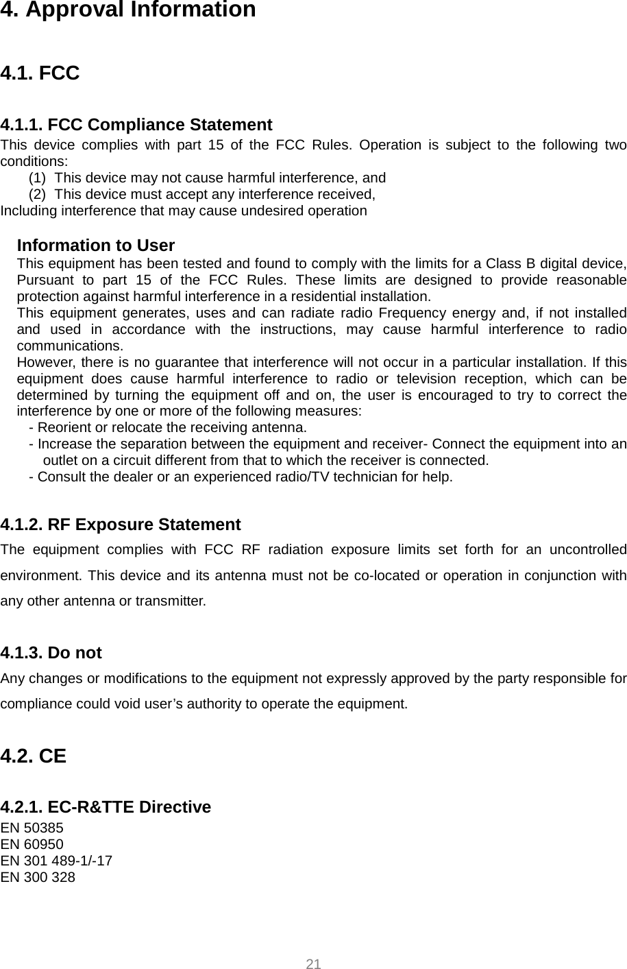     21 4. Approval Information  4.1. FCC  4.1.1. FCC Compliance Statement This device complies with part 15 of the FCC Rules. Operation is subject to the following two conditions: (1)  This device may not cause harmful interference, and   (2)  This device must accept any interference received, Including interference that may cause undesired operation  Information to User This equipment has been tested and found to comply with the limits for a Class B digital device, Pursuant to part 15 of the FCC Rules. These limits are designed to provide reasonable protection against harmful interference in a residential installation. This equipment generates, uses and can radiate radio Frequency energy and, if not installed and used in accordance with the instructions, may cause harmful interference to radio communications. However, there is no guarantee that interference will not occur in a particular installation. If this equipment does cause harmful interference to radio or television reception, which can be determined by turning the equipment off and on, the user is encouraged to try to correct the interference by one or more of the following measures: - Reorient or relocate the receiving antenna. - Increase the separation between the equipment and receiver- Connect the equipment into an outlet on a circuit different from that to which the receiver is connected. - Consult the dealer or an experienced radio/TV technician for help.  4.1.2. RF Exposure Statement The equipment complies with FCC RF radiation exposure limits set forth for an uncontrolled environment. This device and its antenna must not be co-located or operation in conjunction with any other antenna or transmitter.  4.1.3. Do not Any changes or modifications to the equipment not expressly approved by the party responsible for compliance could void user’s authority to operate the equipment.  4.2. CE  4.2.1. EC-R&amp;TTE Directive EN 50385 EN 60950 EN 301 489-1/-17 EN 300 328 