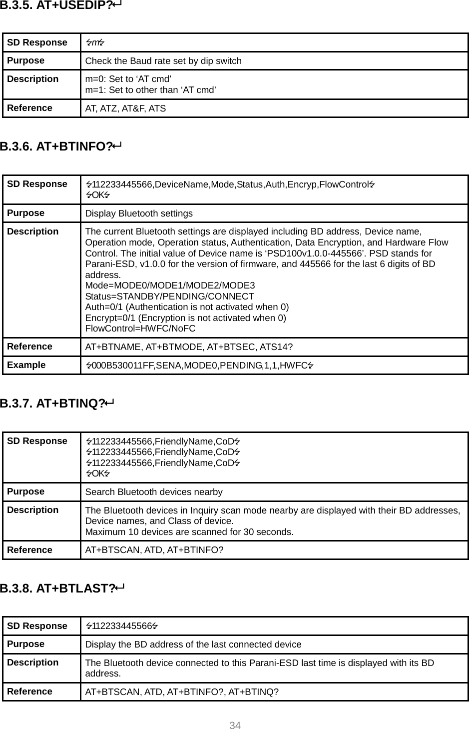     34 B.3.5. AT+USEDIP?   SD Response  m Purpose  Check the Baud rate set by dip switch Description  m=0: Set to ‘AT cmd’ m=1: Set to other than ‘AT cmd’ Reference  AT, ATZ, AT&amp;F, ATS  B.3.6. AT+BTINFO?  SD Response  112233445566,DeviceName,Mode,Status,Auth,Encryp,FlowControl OK Purpose  Display Bluetooth settings Description  The current Bluetooth settings are displayed including BD address, Device name, Operation mode, Operation status, Authentication, Data Encryption, and Hardware Flow Control. The initial value of Device name is ‘PSD100v1.0.0-445566’. PSD stands for Parani-ESD, v1.0.0 for the version of firmware, and 445566 for the last 6 digits of BD address. Mode=MODE0/MODE1/MODE2/MODE3 Status=STANDBY/PENDING/CONNECT Auth=0/1 (Authentication is not activated when 0) Encrypt=0/1 (Encryption is not activated when 0) FlowControl=HWFC/NoFC Reference  AT+BTNAME, AT+BTMODE, AT+BTSEC, ATS14? Example  000B530011FF,SENA,MODE0,PENDING,1,1,HWFC  B.3.7. AT+BTINQ?   SD Response  112233445566,FriendlyName,CoD 112233445566,FriendlyName,CoD 112233445566,FriendlyName,CoD OK Purpose  Search Bluetooth devices nearby Description  The Bluetooth devices in Inquiry scan mode nearby are displayed with their BD addresses, Device names, and Class of device. Maximum 10 devices are scanned for 30 seconds. Reference  AT+BTSCAN, ATD, AT+BTINFO?  B.3.8. AT+BTLAST?  SD Response  112233445566 Purpose  Display the BD address of the last connected device Description  The Bluetooth device connected to this Parani-ESD last time is displayed with its BD address. Reference  AT+BTSCAN, ATD, AT+BTINFO?, AT+BTINQ? 