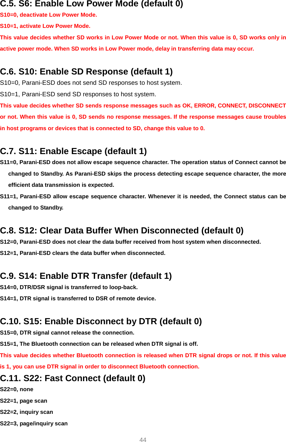     44 C.5. S6: Enable Low Power Mode (default 0) S10=0, deactivate Low Power Mode. S10=1, activate Low Power Mode. This value decides whether SD works in Low Power Mode or not. When this value is 0, SD works only in active power mode. When SD works in Low Power mode, delay in transferring data may occur.    C.6. S10: Enable SD Response (default 1) S10=0, Parani-ESD does not send SD responses to host system. S10=1, Parani-ESD send SD responses to host system. This value decides whether SD sends response messages such as OK, ERROR, CONNECT, DISCONNECT or not. When this value is 0, SD sends no response messages. If the response messages cause troubles in host programs or devices that is connected to SD, change this value to 0.  C.7. S11: Enable Escape (default 1) S11=0, Parani-ESD does not allow escape sequence character. The operation status of Connect cannot be changed to Standby. As Parani-ESD skips the process detecting escape sequence character, the more efficient data transmission is expected. S11=1, Parani-ESD allow escape sequence character. Whenever it is needed, the Connect status can be changed to Standby.  C.8. S12: Clear Data Buffer When Disconnected (default 0) S12=0, Parani-ESD does not clear the data buffer received from host system when disconnected. S12=1, Parani-ESD clears the data buffer when disconnected.  C.9. S14: Enable DTR Transfer (default 1) S14=0, DTR/DSR signal is transferred to loop-back. S14=1, DTR signal is transferred to DSR of remote device.  C.10. S15: Enable Disconnect by DTR (default 0) S15=0, DTR signal cannot release the connection. S15=1, The Bluetooth connection can be released when DTR signal is off. This value decides whether Bluetooth connection is released when DTR signal drops or not. If this value is 1, you can use DTR signal in order to disconnect Bluetooth connection. C.11. S22: Fast Connect (default 0) S22=0, none S22=1, page scan S22=2, inquiry scan S22=3, page/inquiry scan 