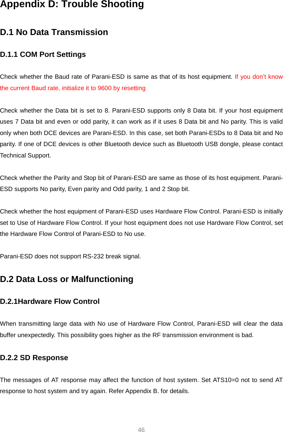     46 Appendix D: Trouble Shooting  D.1 No Data Transmission  D.1.1 COM Port Settings  Check whether the Baud rate of Parani-ESD is same as that of its host equipment. If you don’t know the current Baud rate, initialize it to 9600 by resetting  Check whether the Data bit is set to 8. Parani-ESD supports only 8 Data bit. If your host equipment uses 7 Data bit and even or odd parity, it can work as if it uses 8 Data bit and No parity. This is valid only when both DCE devices are Parani-ESD. In this case, set both Parani-ESDs to 8 Data bit and No parity. If one of DCE devices is other Bluetooth device such as Bluetooth USB dongle, please contact Technical Support.  Check whether the Parity and Stop bit of Parani-ESD are same as those of its host equipment. Parani-ESD supports No parity, Even parity and Odd parity, 1 and 2 Stop bit.  Check whether the host equipment of Parani-ESD uses Hardware Flow Control. Parani-ESD is initially set to Use of Hardware Flow Control. If your host equipment does not use Hardware Flow Control, set the Hardware Flow Control of Parani-ESD to No use.    Parani-ESD does not support RS-232 break signal.  D.2 Data Loss or Malfunctioning  D.2.1Hardware Flow Control  When transmitting large data with No use of Hardware Flow Control, Parani-ESD will clear the data buffer unexpectedly. This possibility goes higher as the RF transmission environment is bad.  D.2.2 SD Response  The messages of AT response may affect the function of host system. Set ATS10=0 not to send AT response to host system and try again. Refer Appendix B. for details.  