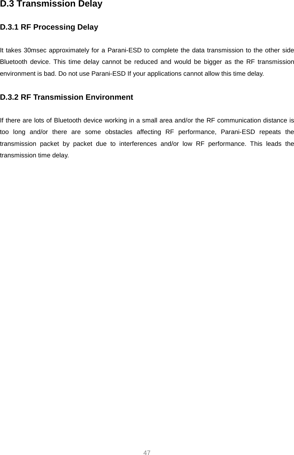     47 D.3 Transmission Delay  D.3.1 RF Processing Delay  It takes 30msec approximately for a Parani-ESD to complete the data transmission to the other side Bluetooth device. This time delay cannot be reduced and would be bigger as the RF transmission environment is bad. Do not use Parani-ESD If your applications cannot allow this time delay.  D.3.2 RF Transmission Environment  If there are lots of Bluetooth device working in a small area and/or the RF communication distance is too long and/or there are some obstacles affecting RF performance, Parani-ESD repeats the transmission packet by packet due to interferences and/or low RF performance. This leads the transmission time delay.   