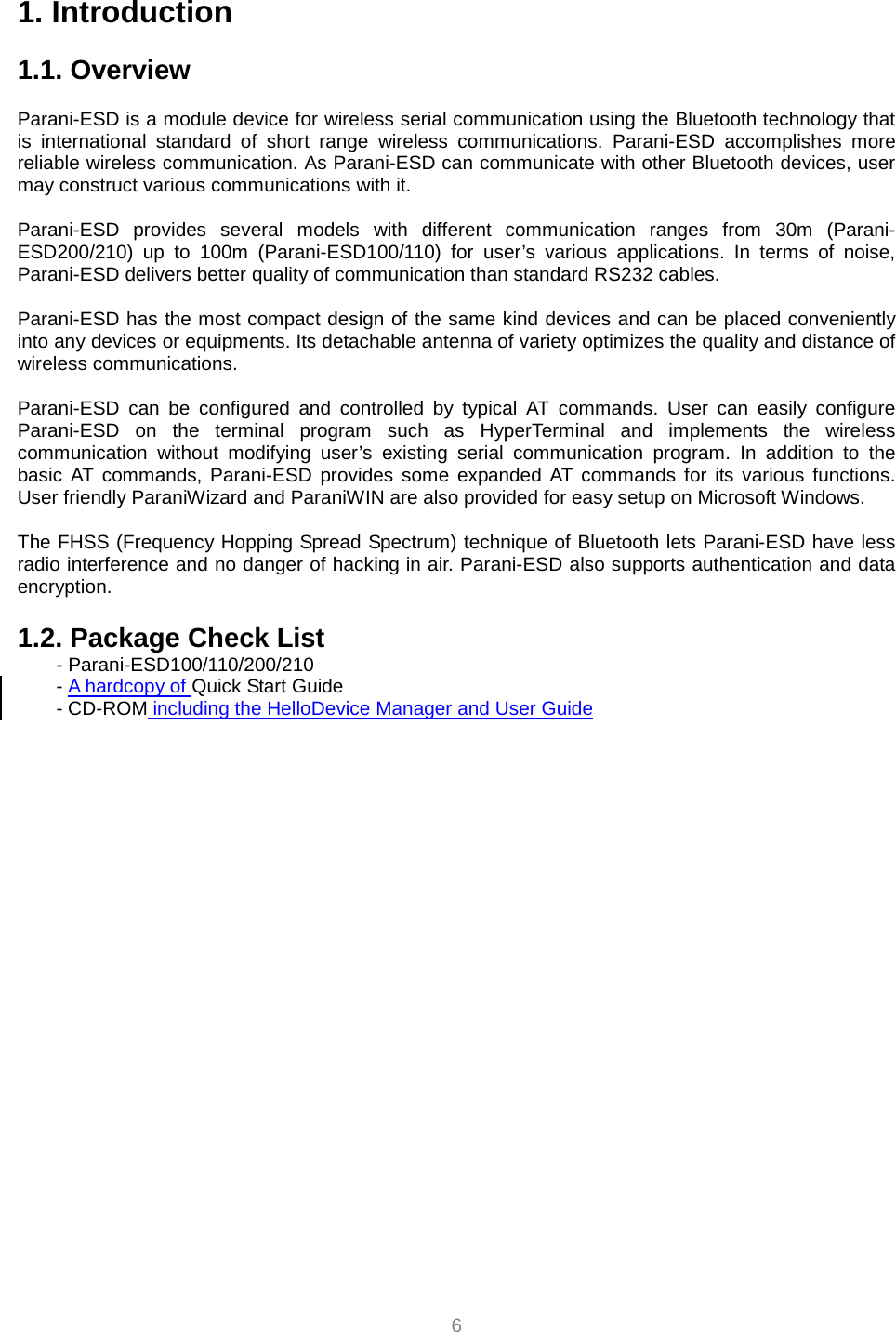  6 1. Introduction  1.1. Overview             Parani-ESD is a module device for wireless serial communication using the Bluetooth technology that is international standard of short range wireless communications. Parani-ESD accomplishes more reliable wireless communication. As Parani-ESD can communicate with other Bluetooth devices, user may construct various communications with it.  Parani-ESD provides several models with different communication ranges from 30m (Parani-ESD200/210) up to 100m (Parani-ESD100/110) for user’s various applications. In terms of noise, Parani-ESD delivers better quality of communication than standard RS232 cables.  Parani-ESD has the most compact design of the same kind devices and can be placed conveniently into any devices or equipments. Its detachable antenna of variety optimizes the quality and distance of wireless communications.  Parani-ESD can be configured and controlled by typical AT commands. User can easily configure Parani-ESD on the terminal program such as HyperTerminal and implements the wireless communication without modifying user’s existing serial communication program. In addition to the basic AT commands, Parani-ESD provides some expanded AT commands for its various functions. User friendly ParaniWizard and ParaniWIN are also provided for easy setup on Microsoft Windows.  The FHSS (Frequency Hopping Spread Spectrum) technique of Bluetooth lets Parani-ESD have less radio interference and no danger of hacking in air. Parani-ESD also supports authentication and data encryption.  1.2. Package Check List - Parani-ESD100/110/200/210 - A hardcopy of Quick Start Guide - CD-ROM including the HelloDevice Manager and User Guide   