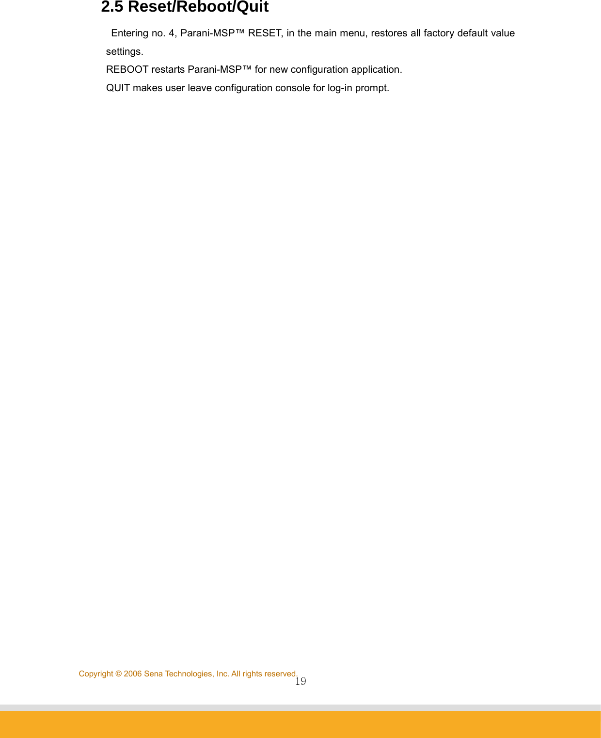                19Copyright © 2006 Sena Technologies, Inc. All rights reserved.2.5 Reset/Reboot/Quit Entering no. 4, Parani-MSP™ RESET, in the main menu, restores all factory default value settings.   REBOOT restarts Parani-MSP™ for new configuration application. QUIT makes user leave configuration console for log-in prompt.   