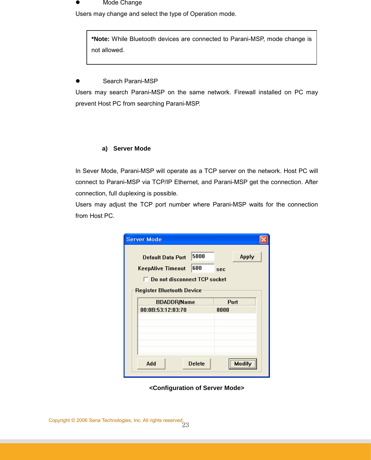                23Copyright © 2006 Sena Technologies, Inc. All rights reserved.z Mode Change  Users may change and select the type of Operation mode.  z Search Parani-MSP Users may search Parani-MSP on the same network. Firewall installed on PC may prevent Host PC from searching Parani-MSP.    a) Server Mode  In Sever Mode, Parani-MSP will operate as a TCP server on the network. Host PC will connect to Parani-MSP via TCP/IP Ethernet, and Parani-MSP get the connection. After connection, full duplexing is possible. Users may adjust the TCP port number where Parani-MSP waits for the connection from Host PC.   &lt;Configuration of Server Mode&gt; *Note: While Bluetooth devices are connected to Parani-MSP, mode change is not allowed. 