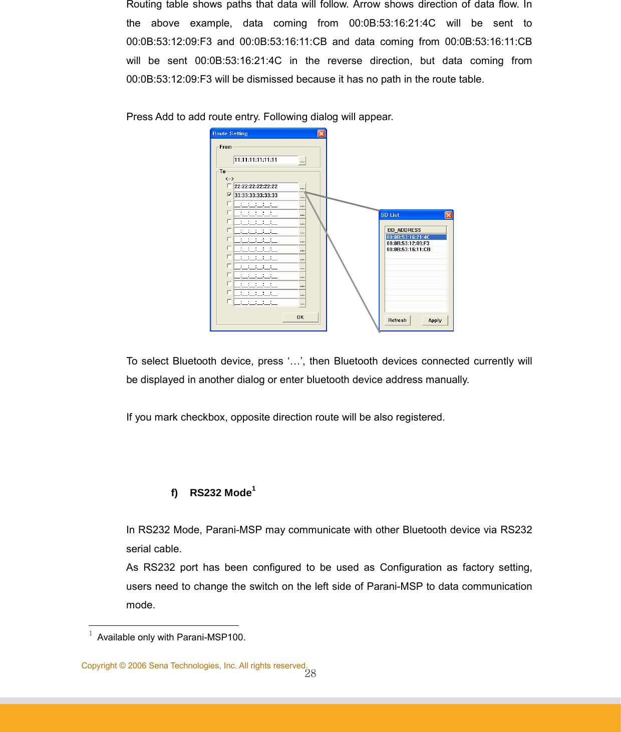                28Copyright © 2006 Sena Technologies, Inc. All rights reserved.  Routing table shows paths that data will follow. Arrow shows direction of data flow. In the above example, data coming from 00:0B:53:16:21:4C will be sent to 00:0B:53:12:09:F3 and 00:0B:53:16:11:CB and data coming from 00:0B:53:16:11:CB will be sent 00:0B:53:16:21:4C in the reverse direction, but data coming from 00:0B:53:12:09:F3 will be dismissed because it has no path in the route table.  Press Add to add route entry. Following dialog will appear.               To select Bluetooth device, press ‘…’, then Bluetooth devices connected currently will be displayed in another dialog or enter bluetooth device address manually.  If you mark checkbox, opposite direction route will be also registered.    f) RS232 Mode1  In RS232 Mode, Parani-MSP may communicate with other Bluetooth device via RS232 serial cable.   As RS232 port has been configured to be used as Configuration as factory setting, users need to change the switch on the left side of Parani-MSP to data communication mode.                                              1 Available only with Parani-MSP100. 