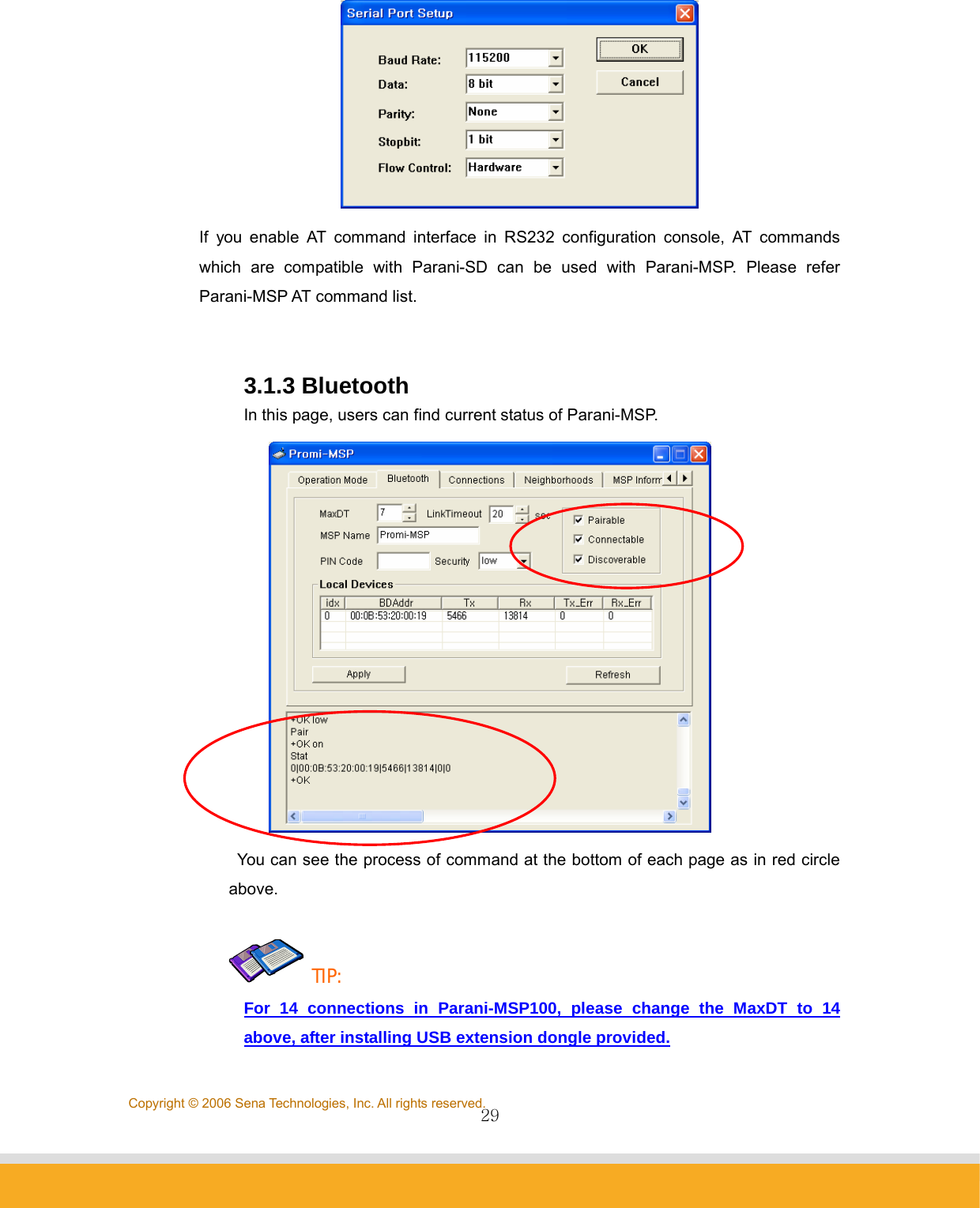                29Copyright © 2006 Sena Technologies, Inc. All rights reserved. If you enable AT command interface in RS232 configuration console, AT commands which are compatible with Parani-SD can be used with Parani-MSP. Please refer Parani-MSP AT command list.   3.1.3 Bluetooth   In this page, users can find current status of Parani-MSP.    You can see the process of command at the bottom of each page as in red circle above.   TIP: For 14 connections in Parani-MSP100, please change the MaxDT to 14 above, after installing USB extension dongle provided. 