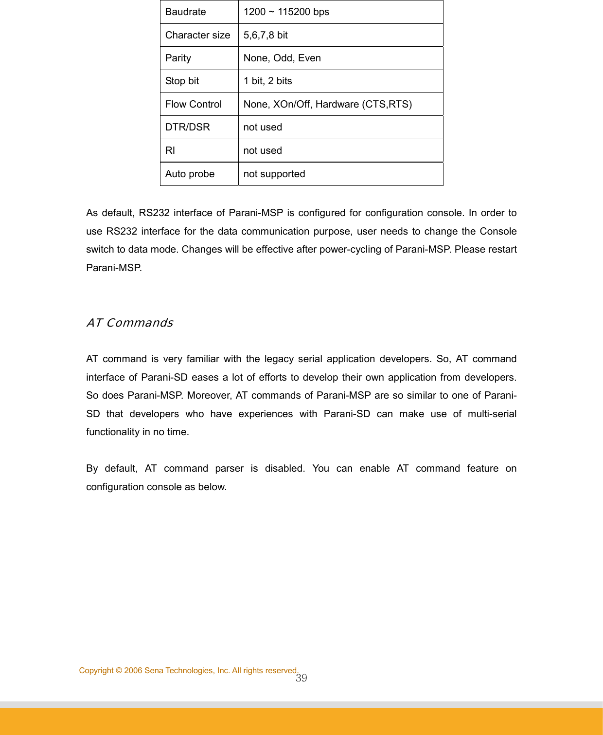                39Copyright © 2006 Sena Technologies, Inc. All rights reserved. Baudrate  1200 ~ 115200 bps Character size  5,6,7,8 bit Parity None, Odd, Even Stop bit  1 bit, 2 bits Flow Control  None, XOn/Off, Hardware (CTS,RTS) DTR/DSR not used RI not used Auto probe  not supported  As default, RS232 interface of Parani-MSP is configured for configuration console. In order to use RS232 interface for the data communication purpose, user needs to change the Console switch to data mode. Changes will be effective after power-cycling of Parani-MSP. Please restart Parani-MSP.    AT Commands  AT command is very familiar with the legacy serial application developers. So, AT command interface of Parani-SD eases a lot of efforts to develop their own application from developers. So does Parani-MSP. Moreover, AT commands of Parani-MSP are so similar to one of Parani-SD that developers who have experiences with Parani-SD can make use of multi-serial functionality in no time.  By default, AT command parser is disabled. You can enable AT command feature on configuration console as below.  