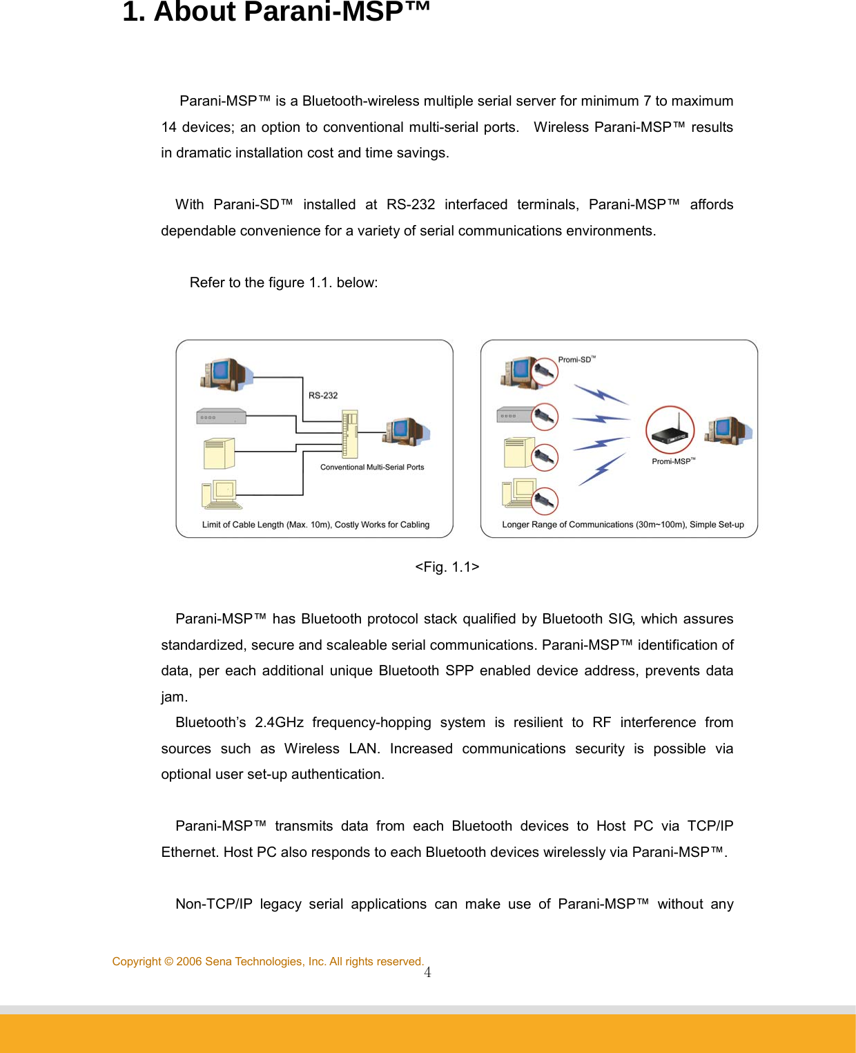                4Copyright © 2006 Sena Technologies, Inc. All rights reserved.1. About Parani-MSP™    Parani-MSP™ is a Bluetooth-wireless multiple serial server for minimum 7 to maximum 14 devices; an option to conventional multi-serial ports.    Wireless Parani-MSP™ results in dramatic installation cost and time savings.    With Parani-SD™ installed at RS-232 interfaced terminals, Parani-MSP™ affords dependable convenience for a variety of serial communications environments.  Refer to the figure 1.1. below:   &lt;Fig. 1.1&gt;  Parani-MSP™ has Bluetooth protocol stack qualified by Bluetooth SIG, which assures standardized, secure and scaleable serial communications. Parani-MSP™ identification of data, per each additional unique Bluetooth SPP enabled device address, prevents data jam. Bluetooth’s 2.4GHz frequency-hopping system is resilient to RF interference from sources such as Wireless LAN. Increased communications security is possible via optional user set-up authentication.  Parani-MSP™ transmits data from each Bluetooth devices to Host PC via TCP/IP Ethernet. Host PC also responds to each Bluetooth devices wirelessly via Parani-MSP™.  Non-TCP/IP legacy serial applications can make use of Parani-MSP™ without any 