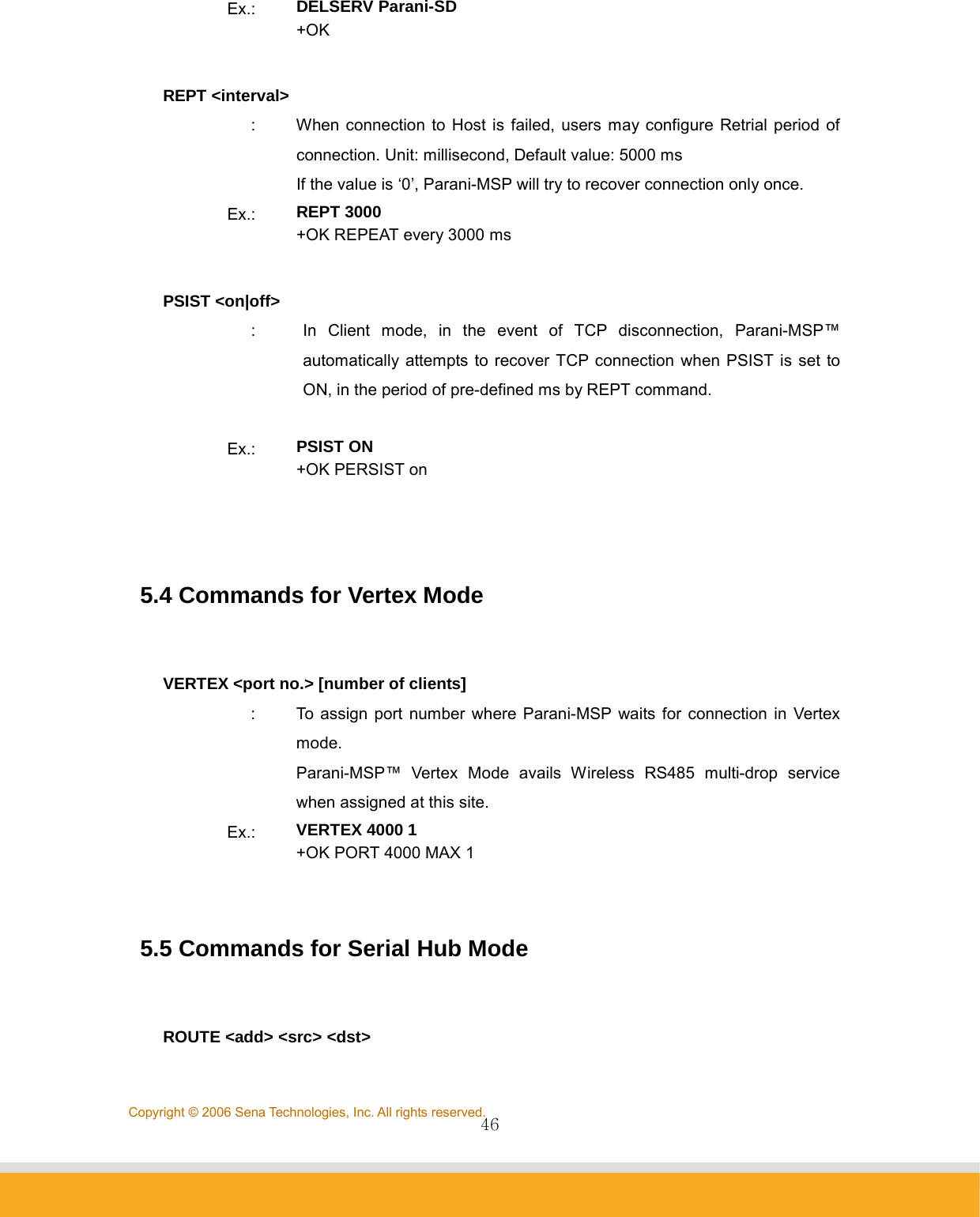                46Copyright © 2006 Sena Technologies, Inc. All rights reserved.Ex.:  DELSERV Parani-SD +OK  REPT &lt;interval&gt; :  When connection to Host is failed, users may configure Retrial period of connection. Unit: millisecond, Default value: 5000 ms   If the value is ‘0’, Parani-MSP will try to recover connection only once. Ex.:  REPT 3000 +OK REPEAT every 3000 ms  PSIST &lt;on|off&gt; :  In Client mode, in the event of TCP disconnection, Parani-MSP™ automatically attempts to recover TCP connection when PSIST is set to ON, in the period of pre-defined ms by REPT command.  Ex.:  PSIST ON +OK PERSIST on    5.4 Commands for Vertex Mode   VERTEX &lt;port no.&gt; [number of clients] :  To assign port number where Parani-MSP waits for connection in Vertex mode. Parani-MSP™ Vertex Mode avails Wireless RS485 multi-drop service when assigned at this site. Ex.:  VERTEX 4000 1 +OK PORT 4000 MAX 1   5.5 Commands for Serial Hub Mode   ROUTE &lt;add&gt; &lt;src&gt; &lt;dst&gt; 