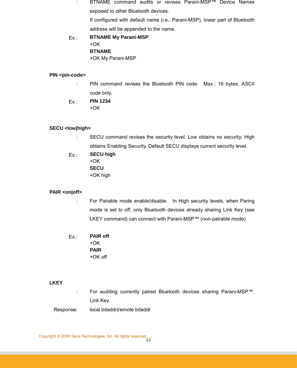                48Copyright © 2006 Sena Technologies, Inc. All rights reserved.:  BTNAME command audits or revises Parani-MSP™ Device Names exposed to other Bluetooth devices. If configured with default name (i.e., Parani-MSP), lower part of Bluetooth address will be appended to the name. Ex.:  BTNAME My Parani-MSP +OK BTNAME +OK My Parani-MSP  PIN &lt;pin-code&gt; :  PIN command revises the Bluetooth PIN code.  Max.: 16 bytes, ASCII code only. Ex.:  PIN 1234 +OK  SECU &lt;low|high&gt; :  SECU command revises the security level. Low obtains no security; High obtains Enabling Security. Default SECU displays current security level. Ex.:  SECU high +OK SECU +OK high  PAIR &lt;on|off&gt; :  For Pairable mode enable/disable.  In High security levels, when Paring mode is set to off, only Bluetooth devices already sharing Link Key (see LKEY command) can connect with Parani-MSP™ (non-pairable mode)  Ex.:  PAIR off +OK PAIR +OK off   LKEY :  For auditing currently paired Bluetooth devices sharing Parani-MSP™. Link Key. Response:  local bdaddr|remote bdaddr 