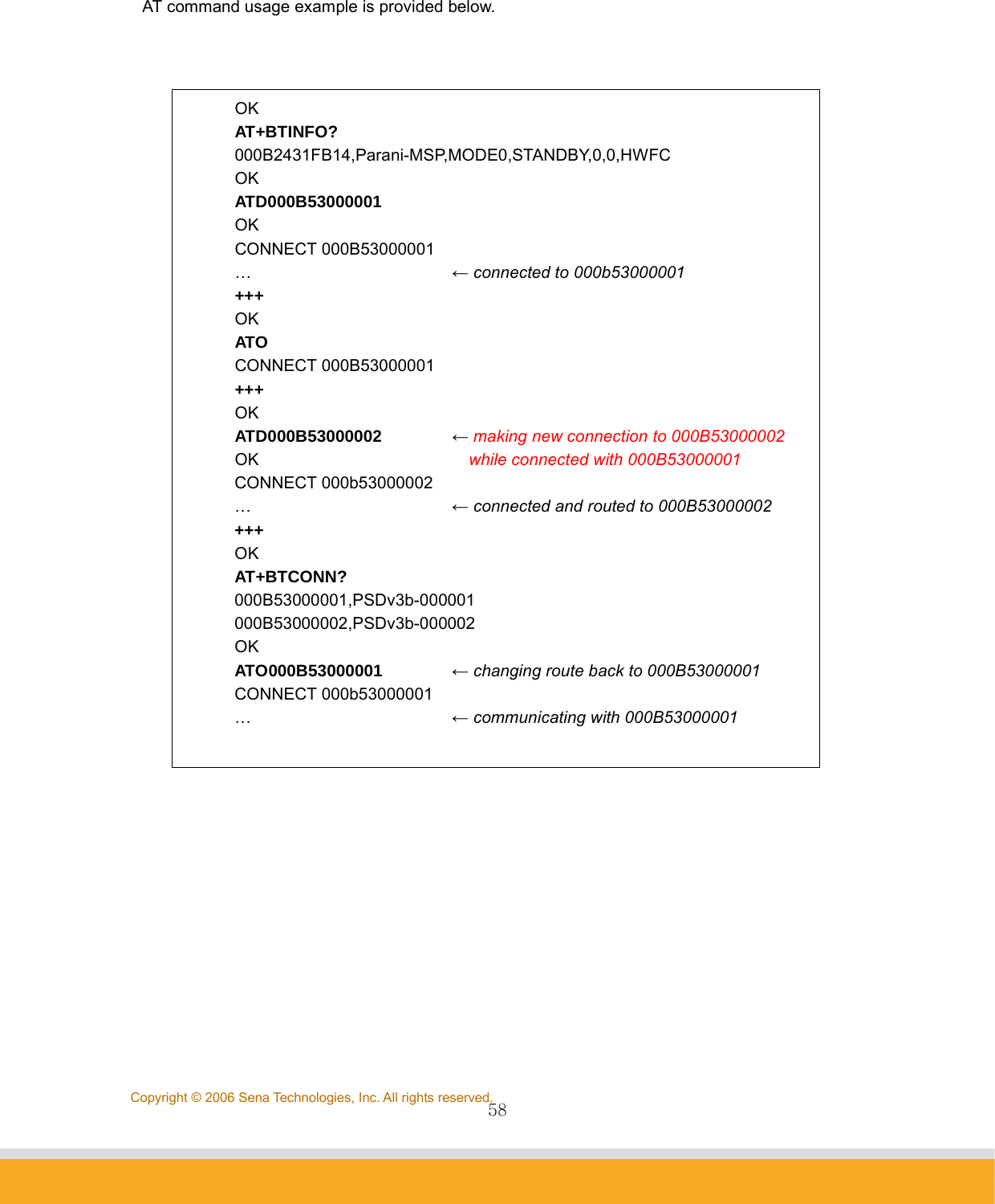                58Copyright © 2006 Sena Technologies, Inc. All rights reserved. AT command usage example is provided below.    OK AT+BTINFO? 000B2431FB14,Parani-MSP,MODE0,STANDBY,0,0,HWFC OK ATD000B53000001 OK CONNECT 000B53000001 …   ← connected to 000b53000001 +++  OK ATO CONNECT 000B53000001 +++ OK ATD000B53000002     ← making new connection to 000B53000002 OK       while connected with 000B53000001 CONNECT 000b53000002 …   ← connected and routed to 000B53000002 +++ OK AT+BTCONN? 000B53000001,PSDv3b-000001 000B53000002,PSDv3b-000002 OK ATO000B53000001   ← changing route back to 000B53000001 CONNECT 000b53000001 …   ← communicating with 000B53000001  