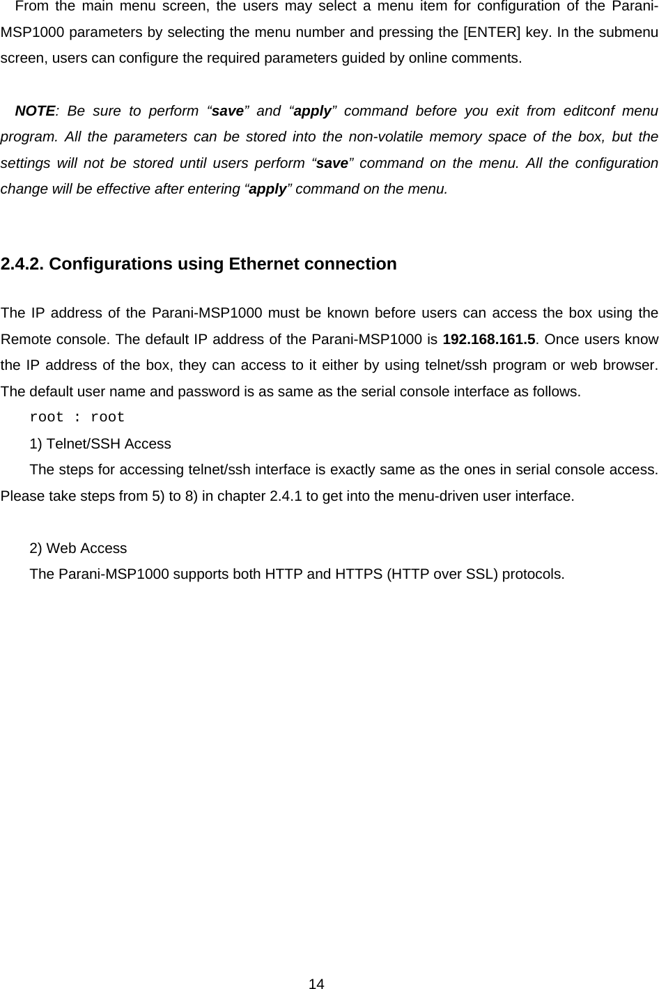 14  From the main menu screen, the users may select a menu item for configuration of the Parani-MSP1000 parameters by selecting the menu number and pressing the [ENTER] key. In the submenu screen, users can configure the required parameters guided by online comments.    NOTE: Be sure to perform “save” and “apply” command before you exit from editconf menu program. All the parameters can be stored into the non-volatile memory space of the box, but the settings will not be stored until users perform “save” command on the menu. All the configuration change will be effective after entering “apply” command on the menu.     2.4.2. Configurations using Ethernet connection  The IP address of the Parani-MSP1000 must be known before users can access the box using the Remote console. The default IP address of the Parani-MSP1000 is 192.168.161.5. Once users know the IP address of the box, they can access to it either by using telnet/ssh program or web browser. The default user name and password is as same as the serial console interface as follows. root : root  1) Telnet/SSH Access The steps for accessing telnet/ssh interface is exactly same as the ones in serial console access. Please take steps from 5) to 8) in chapter 2.4.1 to get into the menu-driven user interface.  2) Web Access The Parani-MSP1000 supports both HTTP and HTTPS (HTTP over SSL) protocols.    