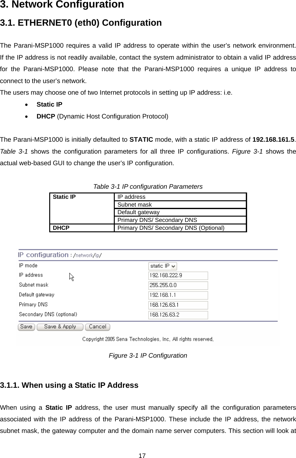 17 3. Network Configuration  3.1. ETHERNET0 (eth0) Configuration  The Parani-MSP1000 requires a valid IP address to operate within the user’s network environment.  If the IP address is not readily available, contact the system administrator to obtain a valid IP address for the Parani-MSP1000. Please note that the Parani-MSP1000 requires a unique IP address to connect to the user’s network.   The users may choose one of two Internet protocols in setting up IP address: i.e.   • Static IP • DHCP (Dynamic Host Configuration Protocol)  The Parani-MSP1000 is initially defaulted to STATIC mode, with a static IP address of 192.168.161.5. Table 3-1 shows the configuration parameters for all three IP configurations. Figure 3-1 shows the actual web-based GUI to change the user’s IP configuration.  Table 3-1 IP configuration Parameters IP address Subnet mask Default gateway Static IP Primary DNS/ Secondary DNS DHCP  Primary DNS/ Secondary DNS (Optional)   Figure 3-1 IP Configuration   3.1.1. When using a Static IP Address  When using a Static IP address, the user must manually specify all the configuration parameters associated with the IP address of the Parani-MSP1000. These include the IP address, the network subnet mask, the gateway computer and the domain name server computers. This section will look at 