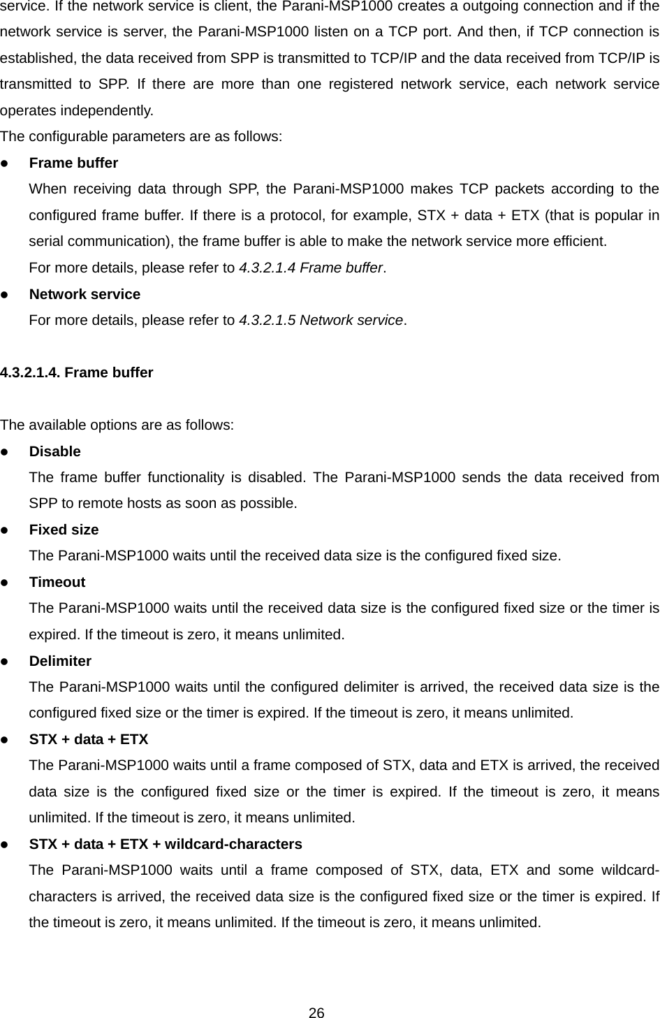 26 service. If the network service is client, the Parani-MSP1000 creates a outgoing connection and if the network service is server, the Parani-MSP1000 listen on a TCP port. And then, if TCP connection is established, the data received from SPP is transmitted to TCP/IP and the data received from TCP/IP is transmitted to SPP. If there are more than one registered network service, each network service operates independently. The configurable parameters are as follows: z Frame buffer When receiving data through SPP, the Parani-MSP1000 makes TCP packets according to the configured frame buffer. If there is a protocol, for example, STX + data + ETX (that is popular in serial communication), the frame buffer is able to make the network service more efficient. For more details, please refer to 4.3.2.1.4 Frame buffer. z Network service For more details, please refer to 4.3.2.1.5 Network service.  4.3.2.1.4. Frame buffer  The available options are as follows: z Disable The frame buffer functionality is disabled. The Parani-MSP1000 sends the data received from SPP to remote hosts as soon as possible.   z Fixed size The Parani-MSP1000 waits until the received data size is the configured fixed size. z Timeout The Parani-MSP1000 waits until the received data size is the configured fixed size or the timer is expired. If the timeout is zero, it means unlimited. z Delimiter The Parani-MSP1000 waits until the configured delimiter is arrived, the received data size is the configured fixed size or the timer is expired. If the timeout is zero, it means unlimited. z STX + data + ETX The Parani-MSP1000 waits until a frame composed of STX, data and ETX is arrived, the received data size is the configured fixed size or the timer is expired. If the timeout is zero, it means unlimited. If the timeout is zero, it means unlimited. z STX + data + ETX + wildcard-characters The Parani-MSP1000 waits until a frame composed of STX, data, ETX and some wildcard-characters is arrived, the received data size is the configured fixed size or the timer is expired. If the timeout is zero, it means unlimited. If the timeout is zero, it means unlimited.   