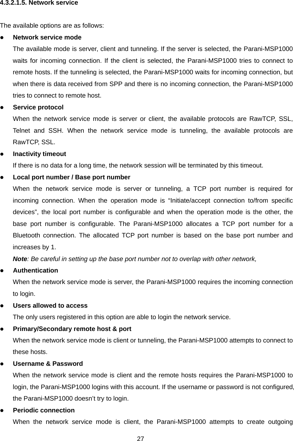 27  4.3.2.1.5. Network service  The available options are as follows: z Network service mode The available mode is server, client and tunneling. If the server is selected, the Parani-MSP1000 waits for incoming connection. If the client is selected, the Parani-MSP1000 tries to connect to remote hosts. If the tunneling is selected, the Parani-MSP1000 waits for incoming connection, but when there is data received from SPP and there is no incoming connection, the Parani-MSP1000 tries to connect to remote host.   z Service protocol When the network service mode is server or client, the available protocols are RawTCP, SSL, Telnet and SSH. When the network service mode is tunneling, the available protocols are RawTCP, SSL. z Inactivity timeout If there is no data for a long time, the network session will be terminated by this timeout. z Local port number / Base port number When the network service mode is server or tunneling, a TCP port number is required for incoming connection. When the operation mode is “Initiate/accept connection to/from specific devices”, the local port number is configurable and when the operation mode is the other, the base port number is configurable. The Parani-MSP1000 allocates a TCP port number for a Bluetooth connection. The allocated TCP port number is based on the base port number and increases by 1.   Note: Be careful in setting up the base port number not to overlap with other network,   z Authentication When the network service mode is server, the Parani-MSP1000 requires the incoming connection to login.   z Users allowed to access The only users registered in this option are able to login the network service. z Primary/Secondary remote host &amp; port When the network service mode is client or tunneling, the Parani-MSP1000 attempts to connect to these hosts.   z Username &amp; Password When the network service mode is client and the remote hosts requires the Parani-MSP1000 to login, the Parani-MSP1000 logins with this account. If the username or password is not configured, the Parani-MSP1000 doesn’t try to login. z Periodic connection When the network service mode is client, the Parani-MSP1000 attempts to create outgoing 