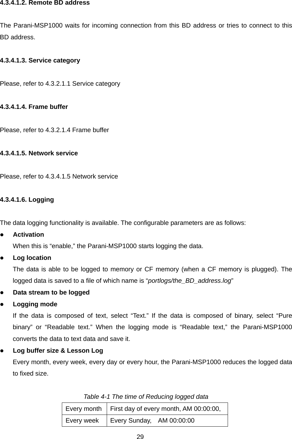 29  4.3.4.1.2. Remote BD address  The Parani-MSP1000 waits for incoming connection from this BD address or tries to connect to this BD address.  4.3.4.1.3. Service category  Please, refer to 4.3.2.1.1 Service category  4.3.4.1.4. Frame buffer  Please, refer to 4.3.2.1.4 Frame buffer  4.3.4.1.5. Network service  Please, refer to 4.3.4.1.5 Network service  4.3.4.1.6. Logging  The data logging functionality is available. The configurable parameters are as follows: z Activation When this is “enable,” the Parani-MSP1000 starts logging the data. z Log location The data is able to be logged to memory or CF memory (when a CF memory is plugged). The logged data is saved to a file of which name is “portlogs/the_BD_address.log” z Data stream to be logged z Logging mode If the data is composed of text, select “Text.” If the data is composed of binary, select “Pure binary” or “Readable text.” When the logging mode is “Readable text,” the Parani-MSP1000 converts the data to text data and save it.   z Log buffer size &amp; Lesson Log Every month, every week, every day or every hour, the Parani-MSP1000 reduces the logged data to fixed size.    Table 4-1 The time of Reducing logged data Every month  First day of every month, AM 00:00:00, Every week  Every Sunday,    AM 00:00:00   