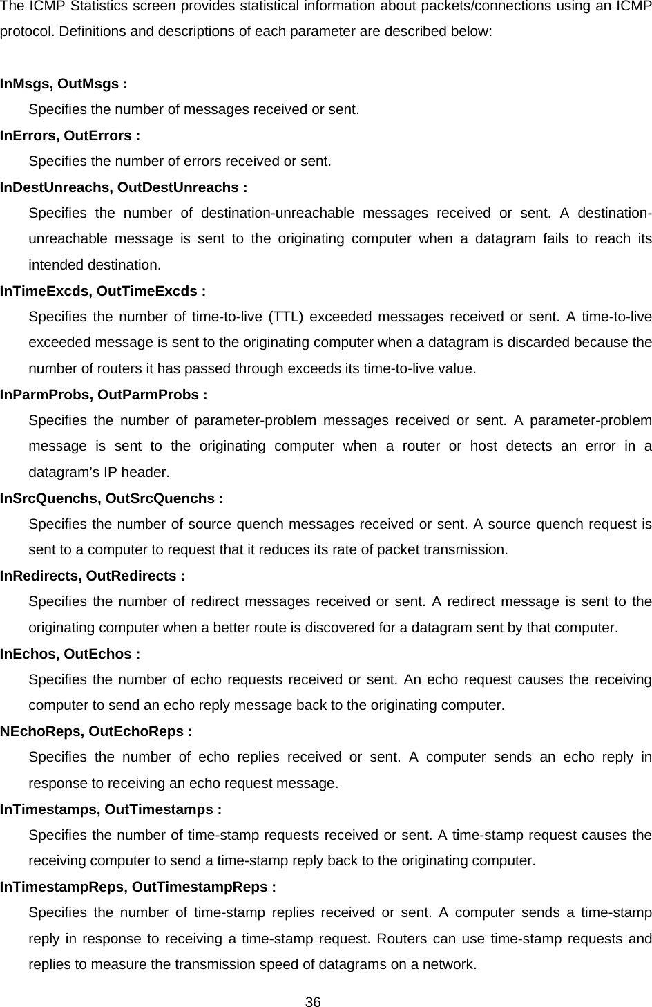 36 The ICMP Statistics screen provides statistical information about packets/connections using an ICMP protocol. Definitions and descriptions of each parameter are described below:  InMsgs, OutMsgs : Specifies the number of messages received or sent. InErrors, OutErrors : Specifies the number of errors received or sent. InDestUnreachs, OutDestUnreachs : Specifies the number of destination-unreachable messages received or sent. A destination-unreachable message is sent to the originating computer when a datagram fails to reach its intended destination. InTimeExcds, OutTimeExcds : Specifies the number of time-to-live (TTL) exceeded messages received or sent. A time-to-live exceeded message is sent to the originating computer when a datagram is discarded because the number of routers it has passed through exceeds its time-to-live value. InParmProbs, OutParmProbs : Specifies the number of parameter-problem messages received or sent. A parameter-problem message is sent to the originating computer when a router or host detects an error in a datagram’s IP header. InSrcQuenchs, OutSrcQuenchs : Specifies the number of source quench messages received or sent. A source quench request is sent to a computer to request that it reduces its rate of packet transmission. InRedirects, OutRedirects : Specifies the number of redirect messages received or sent. A redirect message is sent to the originating computer when a better route is discovered for a datagram sent by that computer. InEchos, OutEchos : Specifies the number of echo requests received or sent. An echo request causes the receiving computer to send an echo reply message back to the originating computer. NEchoReps, OutEchoReps : Specifies the number of echo replies received or sent. A computer sends an echo reply in response to receiving an echo request message. InTimestamps, OutTimestamps : Specifies the number of time-stamp requests received or sent. A time-stamp request causes the receiving computer to send a time-stamp reply back to the originating computer. InTimestampReps, OutTimestampReps : Specifies the number of time-stamp replies received or sent. A computer sends a time-stamp reply in response to receiving a time-stamp request. Routers can use time-stamp requests and replies to measure the transmission speed of datagrams on a network. 