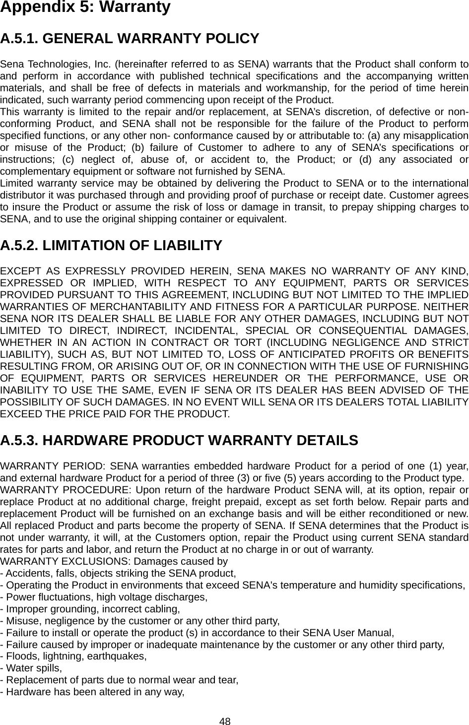 48 Appendix 5: Warranty  A.5.1. GENERAL WARRANTY POLICY  Sena Technologies, Inc. (hereinafter referred to as SENA) warrants that the Product shall conform to and perform in accordance with published technical specifications and the accompanying written materials, and shall be free of defects in materials and workmanship, for the period of time herein indicated, such warranty period commencing upon receipt of the Product. This warranty is limited to the repair and/or replacement, at SENA’s discretion, of defective or non-conforming Product, and SENA shall not be responsible for the failure of the Product to perform specified functions, or any other non- conformance caused by or attributable to: (a) any misapplication or misuse of the Product; (b) failure of Customer to adhere to any of SENA’s specifications or instructions; (c) neglect of, abuse of, or accident to, the Product; or (d) any associated or complementary equipment or software not furnished by SENA. Limited warranty service may be obtained by delivering the Product to SENA or to the international distributor it was purchased through and providing proof of purchase or receipt date. Customer agrees to insure the Product or assume the risk of loss or damage in transit, to prepay shipping charges to SENA, and to use the original shipping container or equivalent.  A.5.2. LIMITATION OF LIABILITY  EXCEPT AS EXPRESSLY PROVIDED HEREIN, SENA MAKES NO WARRANTY OF ANY KIND, EXPRESSED OR IMPLIED, WITH RESPECT TO ANY EQUIPMENT, PARTS OR SERVICES PROVIDED PURSUANT TO THIS AGREEMENT, INCLUDING BUT NOT LIMITED TO THE IMPLIED WARRANTIES OF MERCHANTABILITY AND FITNESS FOR A PARTICULAR PURPOSE. NEITHER SENA NOR ITS DEALER SHALL BE LIABLE FOR ANY OTHER DAMAGES, INCLUDING BUT NOT LIMITED TO DIRECT, INDIRECT, INCIDENTAL, SPECIAL OR CONSEQUENTIAL DAMAGES, WHETHER IN AN ACTION IN CONTRACT OR TORT (INCLUDING NEGLIGENCE AND STRICT LIABILITY), SUCH AS, BUT NOT LIMITED TO, LOSS OF ANTICIPATED PROFITS OR BENEFITS RESULTING FROM, OR ARISING OUT OF, OR IN CONNECTION WITH THE USE OF FURNISHING OF EQUIPMENT, PARTS OR SERVICES HEREUNDER OR THE PERFORMANCE, USE OR INABILITY TO USE THE SAME, EVEN IF SENA OR ITS DEALER HAS BEEN ADVISED OF THE POSSIBILITY OF SUCH DAMAGES. IN NO EVENT WILL SENA OR ITS DEALERS TOTAL LIABILITY EXCEED THE PRICE PAID FOR THE PRODUCT.  A.5.3. HARDWARE PRODUCT WARRANTY DETAILS  WARRANTY PERIOD: SENA warranties embedded hardware Product for a period of one (1) year, and external hardware Product for a period of three (3) or five (5) years according to the Product type. WARRANTY PROCEDURE: Upon return of the hardware Product SENA will, at its option, repair or replace Product at no additional charge, freight prepaid, except as set forth below. Repair parts and replacement Product will be furnished on an exchange basis and will be either reconditioned or new. All replaced Product and parts become the property of SENA. If SENA determines that the Product is not under warranty, it will, at the Customers option, repair the Product using current SENA standard rates for parts and labor, and return the Product at no charge in or out of warranty. WARRANTY EXCLUSIONS: Damages caused by - Accidents, falls, objects striking the SENA product, - Operating the Product in environments that exceed SENA&apos;s temperature and humidity specifications, - Power fluctuations, high voltage discharges, - Improper grounding, incorrect cabling, - Misuse, negligence by the customer or any other third party, - Failure to install or operate the product (s) in accordance to their SENA User Manual, - Failure caused by improper or inadequate maintenance by the customer or any other third party, - Floods, lightning, earthquakes, - Water spills, - Replacement of parts due to normal wear and tear, - Hardware has been altered in any way, 