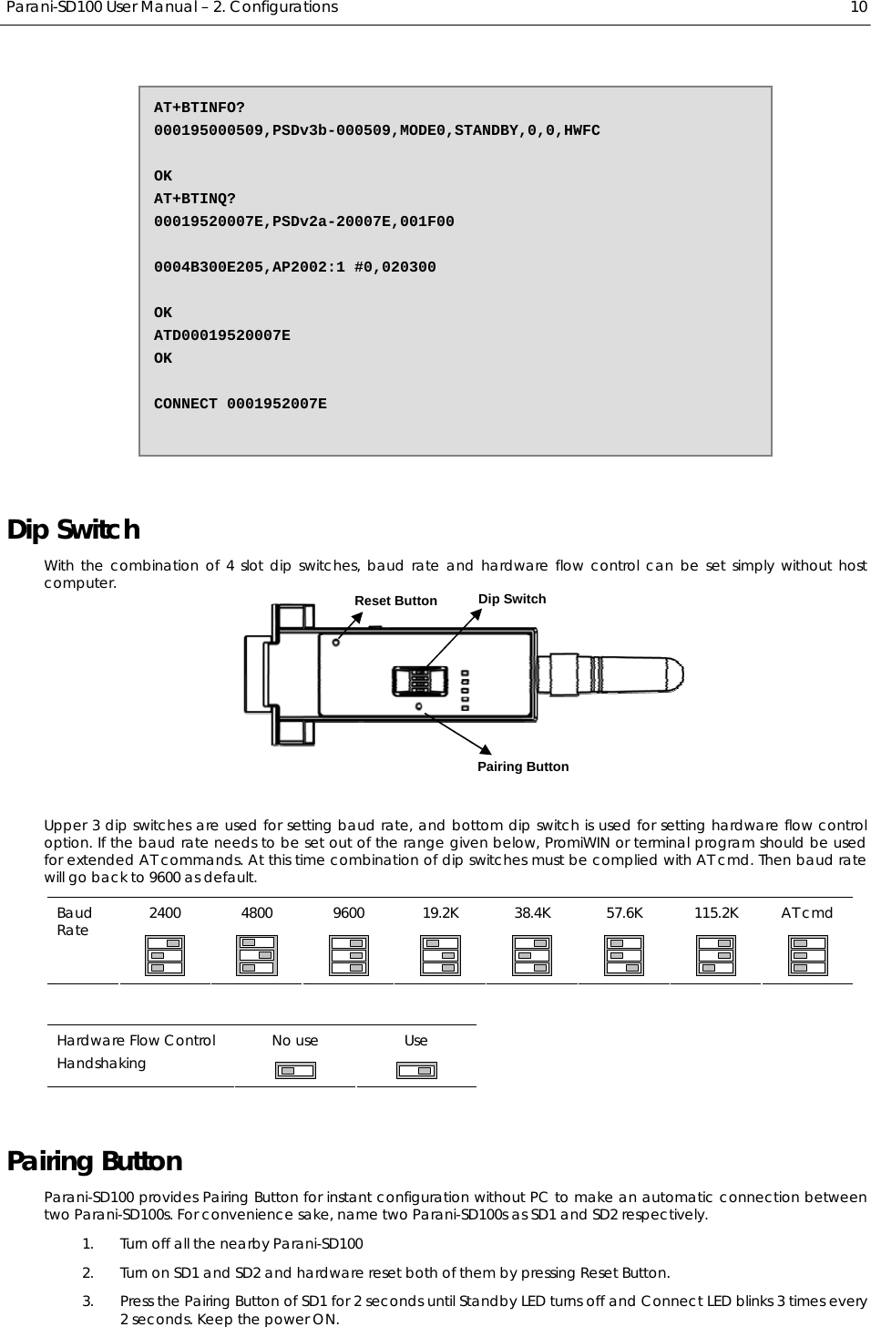  Parani-SD100 User Manual – 2. Configurations  10  Dip Switch With the combination of 4 slot dip switches, baud rate and hardware flow control can be set simply without host computer.    Upper 3 dip switches are used for setting baud rate, and bottom dip switch is used for setting hardware flow control option. If the baud rate needs to be set out of the range given below, PromiWIN or terminal program should be used for extended AT commands. At this time combination of dip switches must be complied with AT cmd. Then baud rate will go back to 9600 as default. 2400 4800 9600 19.2K 38.4K 57.6K 115.2K AT cmd Baud Rate                 No use  Use Hardware Flow Control Handshaking     Pairing Button Parani-SD100 provides Pairing Button for instant configuration without PC to make an automatic connection between two Parani-SD100s. For convenience sake, name two Parani-SD100s as SD1 and SD2 respectively. 1. Turn off all the nearby Parani-SD100 2. Turn on SD1 and SD2 and hardware reset both of them by pressing Reset Button. 3. Press the Pairing Button of SD1 for 2 seconds until Standby LED turns off and Connect LED blinks 3 times every 2 seconds. Keep the power ON. AT+BTINFO? 000195000509,PSDv3b-000509,MODE0,STANDBY,0,0,HWFC  OK AT+BTINQ? 00019520007E,PSDv2a-20007E,001F00  0004B300E205,AP2002:1 #0,020300  OK ATD00019520007E OK  CONNECT 0001952007E Pairing Button Dip Switch Reset Button 