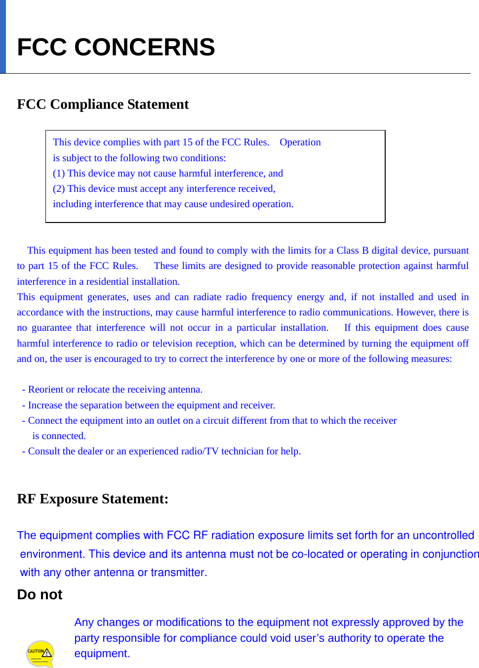   FCC CONCERNS  FCC Compliance Statement      This device complies with part 15 of the FCC Rules.    Operation   is subject to the following two conditions:     (1) This device may not cause harmful interference, and     (2) This device must accept any interference received,     including interference that may cause undesired operation.   This equipment has been tested and found to comply with the limits for a Class B digital device, pursuant to part 15 of the FCC Rules.      These limits are designed to provide reasonable protection against harmful interference in a residential installation. This equipment generates, uses and can radiate radio frequency energy and, if not installed and used in accordance with the instructions, may cause harmful interference to radio communications. However, there is no guarantee that interference will not occur in a particular installation.   If this equipment does cause harmful interference to radio or television reception, which can be determined by turning the equipment off and on, the user is encouraged to try to correct the interference by one or more of the following measures:    - Reorient or relocate the receiving antenna.   - Increase the separation between the equipment and receiver.   - Connect the equipment into an outlet on a circuit different from that to which the receiver   is connected.   - Consult the dealer or an experienced radio/TV technician for help.   RF Exposure Statement:  The equipment complies with FCC RF radiation exposure limits set forth for an uncontrolled environment. This device and its antenna must not be co-located or operating in conjunction with any other antenna or transmitter.Do not   Any changes or modifications to the equipment not expressly approved by the party responsible for compliance could void user’s authority to operate the equipment. 