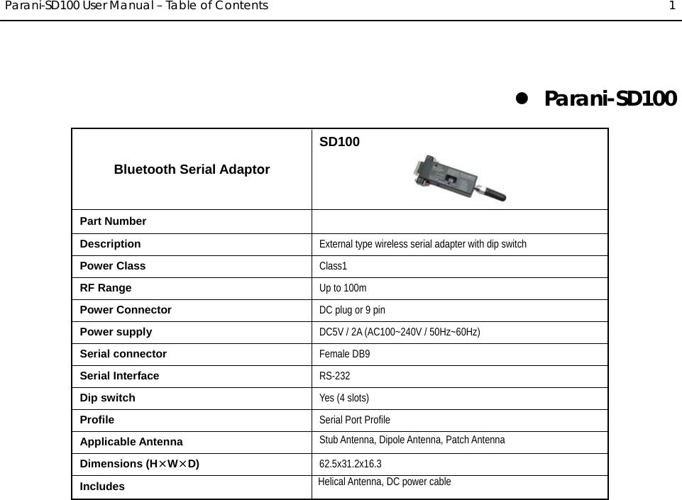  Parani-SD100 User Manual – Table of Contents  1 z Parani-SD100 Bluetooth Serial Adaptor SD100  Part Number   Description  External type wireless serial adapter with dip switch Power Class  Class1 RF Range  Up to 100m Power Connector  DC plug or 9 pin Power supply  DC5V / 2A (AC100~240V / 50Hz~60Hz) Serial connector Female DB9 Serial Interface  RS-232 Dip switch Yes (4 slots) Profile  Serial Port Profile Applicable Antenna Stub Antenna, Dipole Antenna, Patch Antenna Dimensions (H¯W¯D) 62.5x31.2x16.3 Includes                                                              Helical Antenna, DC power cable  