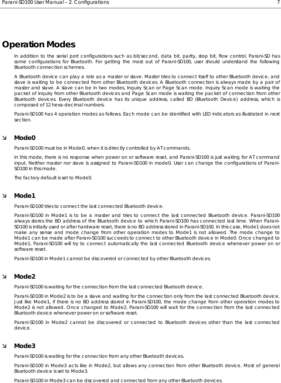  Parani-SD100 User Manual – 2. Configurations  7 Operation Modes In addition to the serial port configurations such as bit/second, data bit, parity, stop bit, flow control, Parani-SD has some configurations for Bluetooth. For getting the most out of Parani-SD100, user should understand the following Bluetooth connection schemes. A Bluetooth device can play a role as a master or slave. Master tries to connect itself to other Bluetooth device, and slave is waiting to be connected from other Bluetooth devices. A Bluetooth connection is always made by a pair of master and slave. A slave can be in two modes, Inquiry Scan or Page Scan mode. Inquiry Scan mode is waiting the packet of inquiry from other Bluetooth devices and Page Scan mode is waiting the packet of connection from other Bluetooth devices. Every Bluetooth device has its unique address, called BD (Bluetooth Device) address, which is composed of 12 hexa-decimal numbers. Parani-SD100 has 4 operation modes as follows. Each mode can be identified with LED indicators as illustrated in next section. Ì Mode0 Parani-SD100 must be in Mode0, when it is directly controlled by AT commands. In this mode, there is no response when power on or software reset, and Parani-SD100 is just waiting for AT command input. Neither master nor slave is assigned to Parani-SD100 in mode0. User can change the configurations of Parani-SD100 in this mode. The factory default is set to Mode0. Ì Mode1 Parani-SD100 tries to connect the last connected Bluetooth device. Parani-SD100 in Mode1 is to be a master and tries to connect the last connected Bluetooth device. Parani-SD100 always stores the BD address of the Bluetooth device to which Parani-SD100 has connected last time. When Parani-SD100 is initially used or after hardware reset, there is no BD address stored in Parani-SD100. In this case, Mode1 does not make any sense and mode change from other operation modes to Mode1 is not allowed. The mode change to Mode1 can be made after Parani-SD100 succeeds to connect to other Bluetooth device in Mode0. Once changed to Mode1, Parani-SD100 will try to connect automatically the last connected Bluetooth device whenever power on or software reset. Parani-SD100 in Mode1 cannot be discovered or connected by other Bluetooth devices. Ì Mode2 Parani-SD100 is waiting for the connection from the last connected Bluetooth device. Parani-SD100 in Mode2 is to be a slave and waiting for the connection only from the last connected Bluetooth device. Just like Mode1, if there is no BD address stored in Parani-SD100, the mode change from other operation modes to Mode2 is not allowed. Once changed to Mode2, Parani-SD100 will wait for the connection from the last connected Bluetooth device whenever power on or software reset. Parani-SD100 in Mode2 cannot be discovered or connected to Bluetooth devices other than the last connected device. Ì Mode3 Parani-SD100 is waiting for the connection from any other Bluetooth devices. Parani-SD100 in Mode3 acts like in Mode2, but allows any connection from other Bluetooth device. Most of general Bluetooth device is set to Mode3. Parani-SD100 in Mode3 can be discovered and connected from any other Bluetooth devices.  