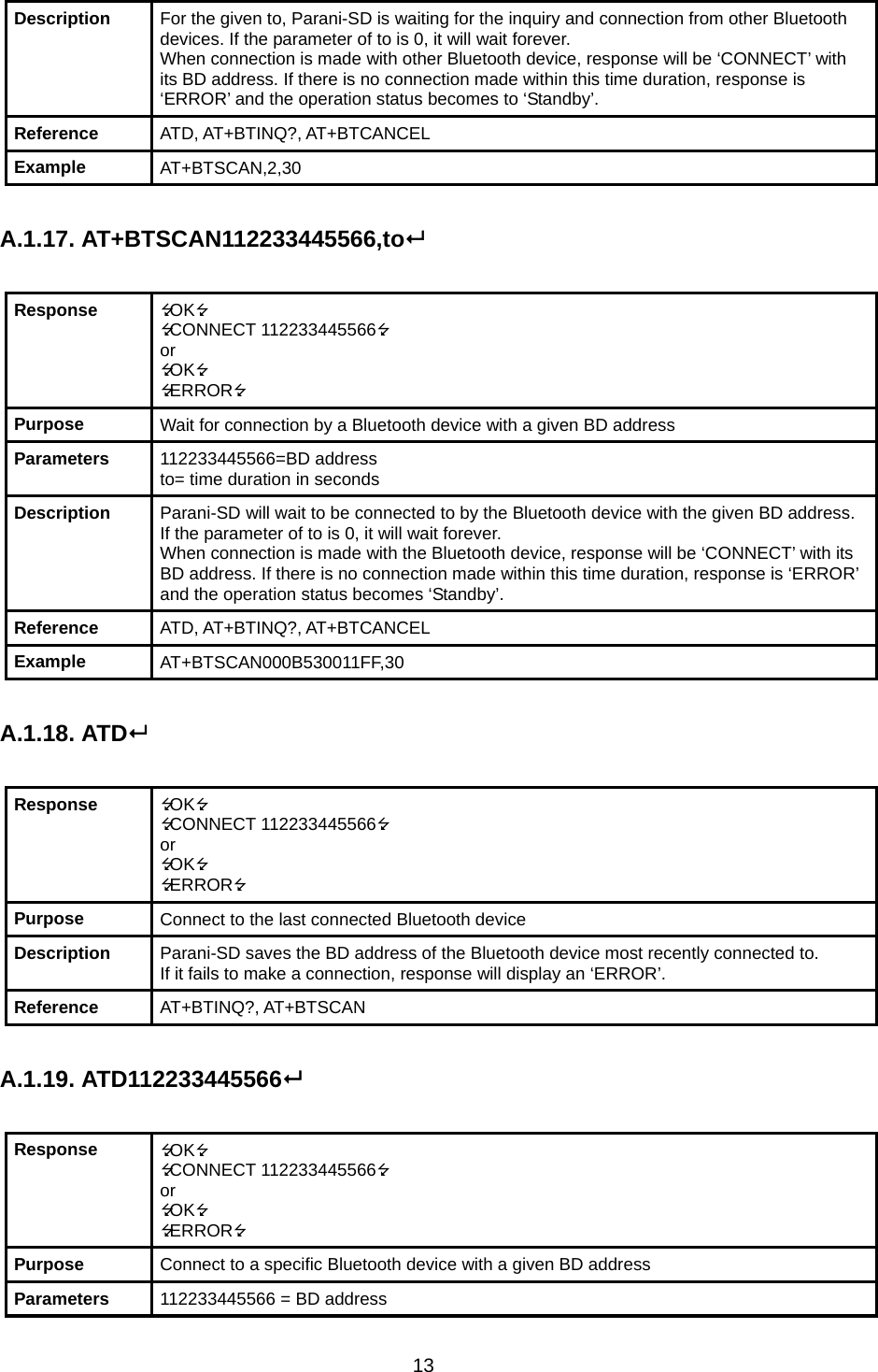 13 Description  For the given to, Parani-SD is waiting for the inquiry and connection from other Bluetooth devices. If the parameter of to is 0, it will wait forever. When connection is made with other Bluetooth device, response will be ‘CONNECT’ with its BD address. If there is no connection made within this time duration, response is ‘ERROR’ and the operation status becomes to ‘Standby’. Reference  ATD, AT+BTINQ?, AT+BTCANCEL Example  AT+BTSCAN,2,30  A.1.17. AT+BTSCAN112233445566,to  Response  OK CONNECT 112233445566 or OK ERROR Purpose  Wait for connection by a Bluetooth device with a given BD address Parameters  112233445566=BD address to= time duration in seconds Description  Parani-SD will wait to be connected to by the Bluetooth device with the given BD address. If the parameter of to is 0, it will wait forever. When connection is made with the Bluetooth device, response will be ‘CONNECT’ with its BD address. If there is no connection made within this time duration, response is ‘ERROR’ and the operation status becomes ‘Standby’. Reference  ATD, AT+BTINQ?, AT+BTCANCEL Example  AT+BTSCAN000B530011FF,30  A.1.18. ATD  Response  OK CONNECT 112233445566 or OK ERROR Purpose  Connect to the last connected Bluetooth device Description  Parani-SD saves the BD address of the Bluetooth device most recently connected to.   If it fails to make a connection, response will display an ‘ERROR’. Reference  AT+BTINQ?, AT+BTSCAN  A.1.19. ATD112233445566  Response  OK CONNECT 112233445566 or OK ERROR Purpose  Connect to a specific Bluetooth device with a given BD address Parameters  112233445566 = BD address 