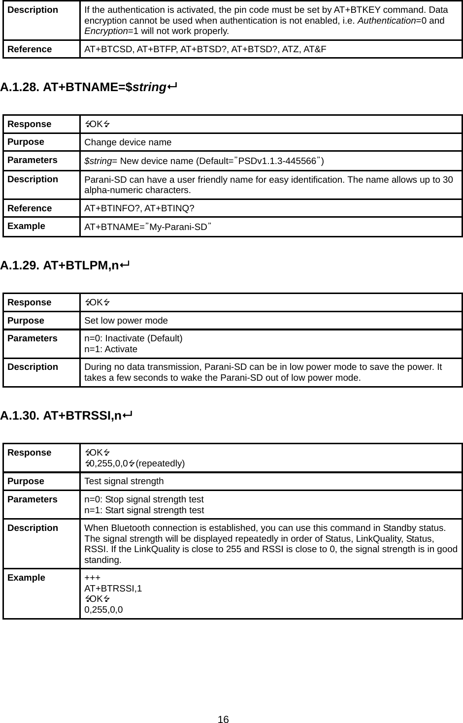 16 Description  If the authentication is activated, the pin code must be set by AT+BTKEY command. Data encryption cannot be used when authentication is not enabled, i.e. Authentication=0 and Encryption=1 will not work properly. Reference  AT+BTCSD, AT+BTFP, AT+BTSD?, AT+BTSD?, ATZ, AT&amp;F  A.1.28. AT+BTNAME=$string  Response  OK Purpose  Change device name Parameters  $string= New device name (Default=”PSDv1.1.3-445566”) Description  Parani-SD can have a user friendly name for easy identification. The name allows up to 30 alpha-numeric characters. Reference  AT+BTINFO?, AT+BTINQ? Example  AT+BTNAME=”My-Parani-SD”  A.1.29. AT+BTLPM,n  Response  OK Purpose  Set low power mode Parameters  n=0: Inactivate (Default) n=1: Activate Description  During no data transmission, Parani-SD can be in low power mode to save the power. It takes a few seconds to wake the Parani-SD out of low power mode.  A.1.30. AT+BTRSSI,n  Response  OK 0,255,0,0 (repeatedly) Purpose  Test signal strength Parameters  n=0: Stop signal strength test n=1: Start signal strength test Description  When Bluetooth connection is established, you can use this command in Standby status. The signal strength will be displayed repeatedly in order of Status, LinkQuality, Status, RSSI. If the LinkQuality is close to 255 and RSSI is close to 0, the signal strength is in good standing. Example  +++ AT+BTRSSI,1 OK 0,255,0,0     