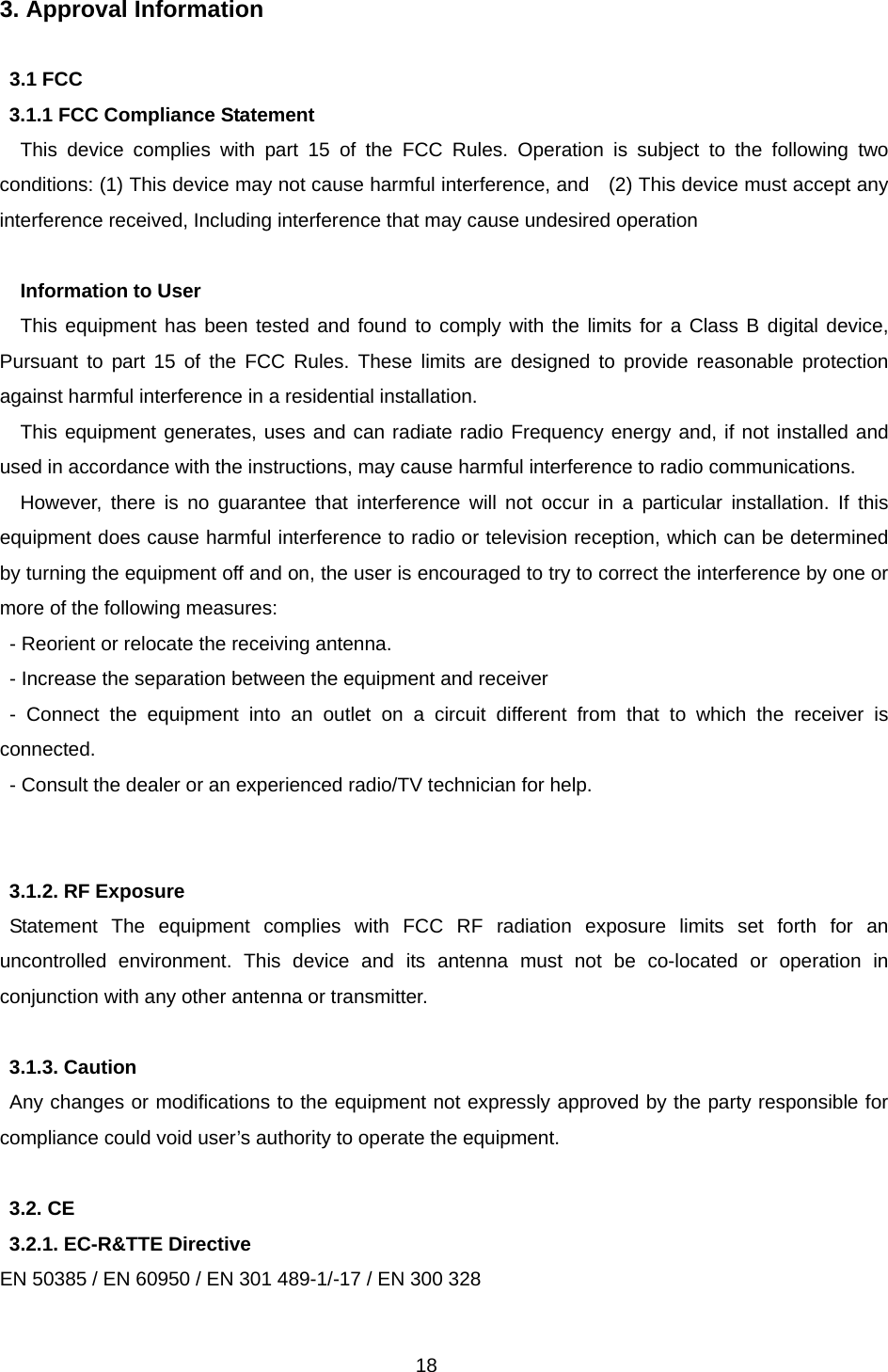 18 3. Approval Information    3.1 FCC   3.1.1 FCC Compliance Statement This device complies with part 15 of the FCC Rules. Operation is subject to the following two conditions: (1) This device may not cause harmful interference, and    (2) This device must accept any interference received, Including interference that may cause undesired operation  Information to User   This equipment has been tested and found to comply with the limits for a Class B digital device, Pursuant to part 15 of the FCC Rules. These limits are designed to provide reasonable protection against harmful interference in a residential installation.   This equipment generates, uses and can radiate radio Frequency energy and, if not installed and used in accordance with the instructions, may cause harmful interference to radio communications.   However, there is no guarantee that interference will not occur in a particular installation. If this equipment does cause harmful interference to radio or television reception, which can be determined by turning the equipment off and on, the user is encouraged to try to correct the interference by one or more of the following measures: - Reorient or relocate the receiving antenna.   - Increase the separation between the equipment and receiver - Connect the equipment into an outlet on a circuit different from that to which the receiver is connected. - Consult the dealer or an experienced radio/TV technician for help.   3.1.2. RF Exposure   Statement The equipment complies with FCC RF radiation exposure limits set forth for an uncontrolled environment. This device and its antenna must not be co-located or operation in conjunction with any other antenna or transmitter.  3.1.3. Caution   Any changes or modifications to the equipment not expressly approved by the party responsible for compliance could void user’s authority to operate the equipment.  3.2. CE   3.2.1. EC-R&amp;TTE Directive   EN 50385 / EN 60950 / EN 301 489-1/-17 / EN 300 328 