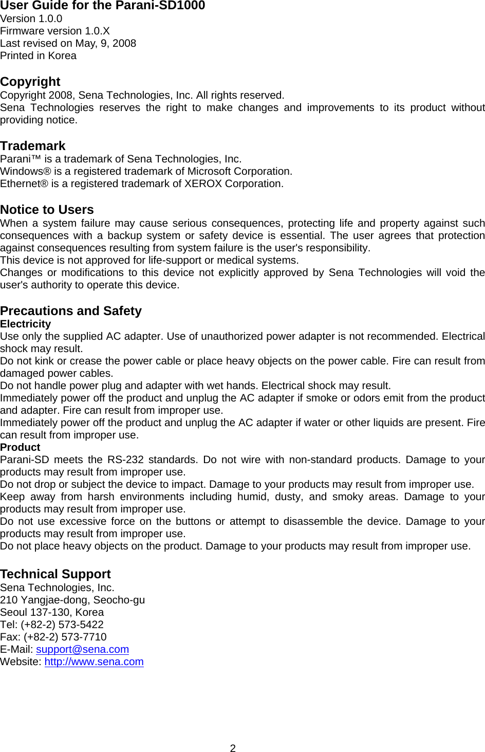 2 User Guide for the Parani-SD1000 Version 1.0.0 Firmware version 1.0.X Last revised on May, 9, 2008 Printed in Korea  Copyright Copyright 2008, Sena Technologies, Inc. All rights reserved. Sena Technologies reserves the right to make changes and improvements to its product without providing notice.  Trademark Parani™ is a trademark of Sena Technologies, Inc. Windows® is a registered trademark of Microsoft Corporation. Ethernet® is a registered trademark of XEROX Corporation.  Notice to Users When a system failure may cause serious consequences, protecting life and property against such consequences with a backup system or safety device is essential. The user agrees that protection against consequences resulting from system failure is the user&apos;s responsibility. This device is not approved for life-support or medical systems. Changes or modifications to this device not explicitly approved by Sena Technologies will void the user&apos;s authority to operate this device.  Precautions and Safety Electricity Use only the supplied AC adapter. Use of unauthorized power adapter is not recommended. Electrical shock may result. Do not kink or crease the power cable or place heavy objects on the power cable. Fire can result from damaged power cables. Do not handle power plug and adapter with wet hands. Electrical shock may result. Immediately power off the product and unplug the AC adapter if smoke or odors emit from the product and adapter. Fire can result from improper use. Immediately power off the product and unplug the AC adapter if water or other liquids are present. Fire can result from improper use. Product Parani-SD meets the RS-232 standards. Do not wire with non-standard products. Damage to your products may result from improper use. Do not drop or subject the device to impact. Damage to your products may result from improper use. Keep away from harsh environments including humid, dusty, and smoky areas. Damage to your products may result from improper use. Do not use excessive force on the buttons or attempt to disassemble the device. Damage to your products may result from improper use. Do not place heavy objects on the product. Damage to your products may result from improper use.  Technical Support Sena Technologies, Inc. 210 Yangjae-dong, Seocho-gu Seoul 137-130, Korea Tel: (+82-2) 573-5422 Fax: (+82-2) 573-7710 E-Mail: support@sena.com Website: http://www.sena.com 