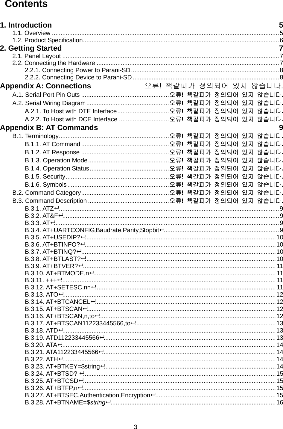 3  Contents  1. Introduction  5 1.1. Overview ....................................................................................................................................5 1.2. Product Specification..................................................................................................................6 2. Getting Started  7 2.1. Panel Layout ..............................................................................................................................7 2.2. Connecting the Hardware ..........................................................................................................7 2.2.1. Connecting Power to Parani-SD......................................................................................8 2.2.2. Connecting Device to Parani-SD .....................................................................................8 Appendix A: Connections  오류!  책갈피가 정의되어 있지 않습니다. A.1. Serial Port Pin Outs ...................................................오류!  책갈피가 정의되어 있지 않습니다. A.2. Serial Wiring Diagram................................................오류!  책갈피가 정의되어 있지 않습니다. A.2.1. To Host with DTE Interface..............................오류!  책갈피가 정의되어 있지 않습니다. A.2.2. To Host with DCE Interface .............................오류!  책갈피가 정의되어 있지 않습니다. Appendix B: AT Commands  9 B.1. Terminology................................................................오류!  책갈피가 정의되어 있지 않습니다. B.1.1. AT Command...................................................오류!  책갈피가 정의되어 있지 않습니다. B.1.2. AT Response ...................................................오류!  책갈피가 정의되어 있지 않습니다. B.1.3. Operation Mode...............................................오류!  책갈피가 정의되어 있지 않습니다. B.1.4. Operation Status..............................................오류!  책갈피가 정의되어 있지 않습니다. B.1.5. Security............................................................오류!  책갈피가 정의되어 있지 않습니다. B.1.6. Symbols...........................................................오류!  책갈피가 정의되어 있지 않습니다. B.2. Command Category...................................................오류!  책갈피가 정의되어 있지 않습니다. B.3. Command Description ...............................................오류!  책갈피가 정의되어 있지 않습니다. B.3.1. ATZ................................................................................................................................9 B.3.2. AT&amp;F..............................................................................................................................9 B.3.3. AT...................................................................................................................................9 B.3.4. AT+UARTCONFIG,Baudrate,Parity,Stopbit...................................................................9 B.3.5. AT+USEDIP?...............................................................................................................10 B.3.6. AT+BTINFO?...............................................................................................................10 B.3.7. AT+BTINQ?.................................................................................................................10 B.3.8. AT+BTLAST?...............................................................................................................10 B.3.9. AT+BTVER?................................................................................................................ 11 B.3.10. AT+BTMODE,n.......................................................................................................... 11 B.3.11. +++............................................................................................................................. 11 B.3.12. AT+SETESC,nn......................................................................................................... 11 B.3.13. ATO............................................................................................................................12 B.3.14. AT+BTCANCEL.........................................................................................................12 B.3.15. AT+BTSCAN..............................................................................................................12 B.3.16. AT+BTSCAN,n,to.......................................................................................................12 B.3.17. AT+BTSCAN112233445566,to..................................................................................13 B.3.18. ATD............................................................................................................................13 B.3.19. ATD112233445566....................................................................................................13 B.3.20. ATA.............................................................................................................................14 B.3.21. ATA112233445566.....................................................................................................14 B.3.22. ATH............................................................................................................................14 B.3.23. AT+BTKEY=$string....................................................................................................14 B.3.24. AT+BTSD? ................................................................................................................15 B.3.25. AT+BTCSD................................................................................................................15 B.3.26. AT+BTFP,n.................................................................................................................15 B.3.27. AT+BTSEC,Authentication,Encryption......................................................................15 B.3.28. AT+BTNAME=$string................................................................................................16 