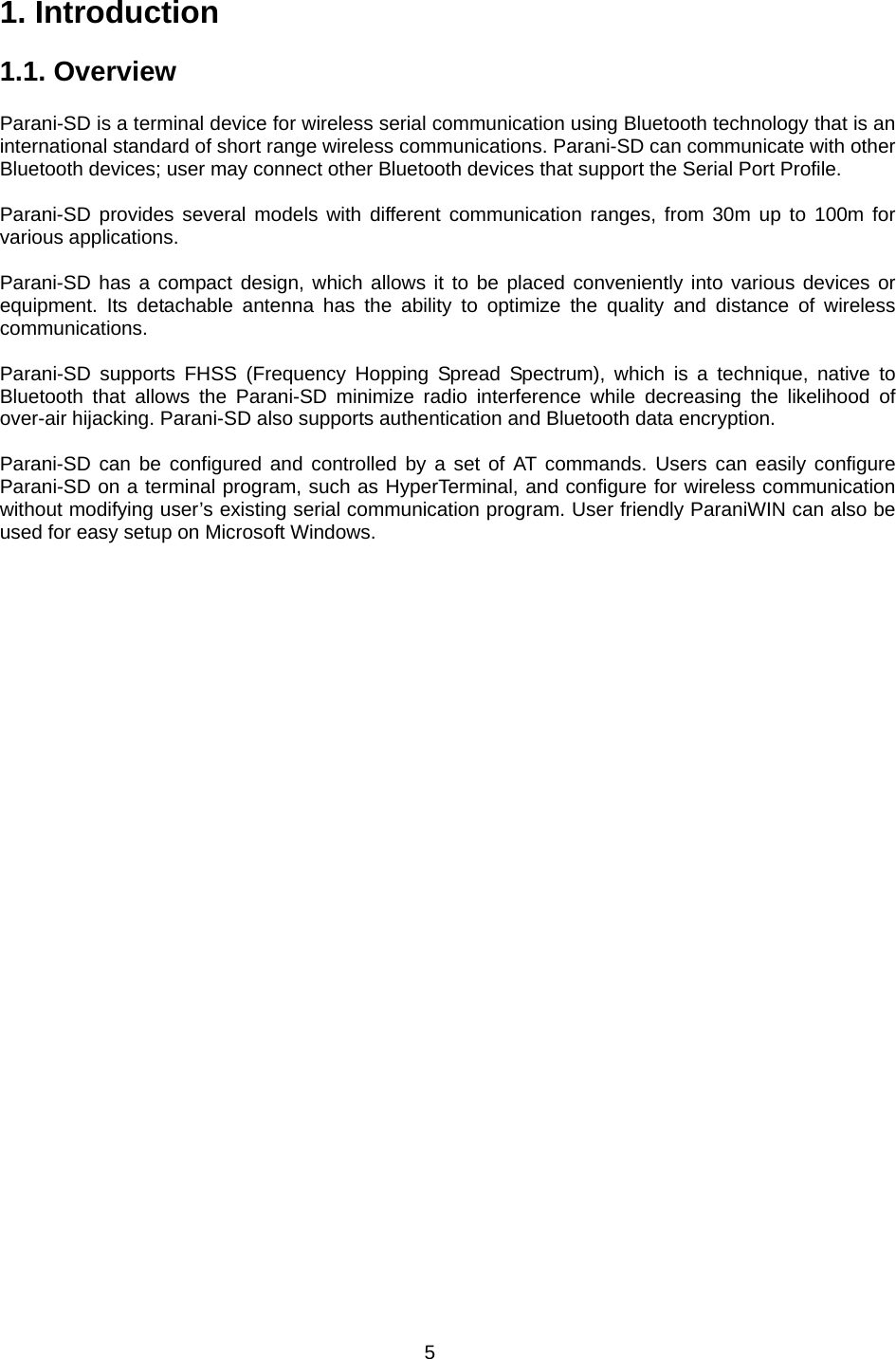 5 1. Introduction  1.1. Overview             Parani-SD is a terminal device for wireless serial communication using Bluetooth technology that is an international standard of short range wireless communications. Parani-SD can communicate with other Bluetooth devices; user may connect other Bluetooth devices that support the Serial Port Profile.  Parani-SD provides several models with different communication ranges, from 30m up to 100m for various applications.    Parani-SD has a compact design, which allows it to be placed conveniently into various devices or equipment. Its detachable antenna has the ability to optimize the quality and distance of wireless communications.   Parani-SD supports FHSS (Frequency Hopping Spread Spectrum), which is a technique, native to Bluetooth that allows the Parani-SD minimize radio interference while decreasing the likelihood of over-air hijacking. Parani-SD also supports authentication and Bluetooth data encryption.  Parani-SD can be configured and controlled by a set of AT commands. Users can easily configure Parani-SD on a terminal program, such as HyperTerminal, and configure for wireless communication without modifying user’s existing serial communication program. User friendly ParaniWIN can also be used for easy setup on Microsoft Windows.