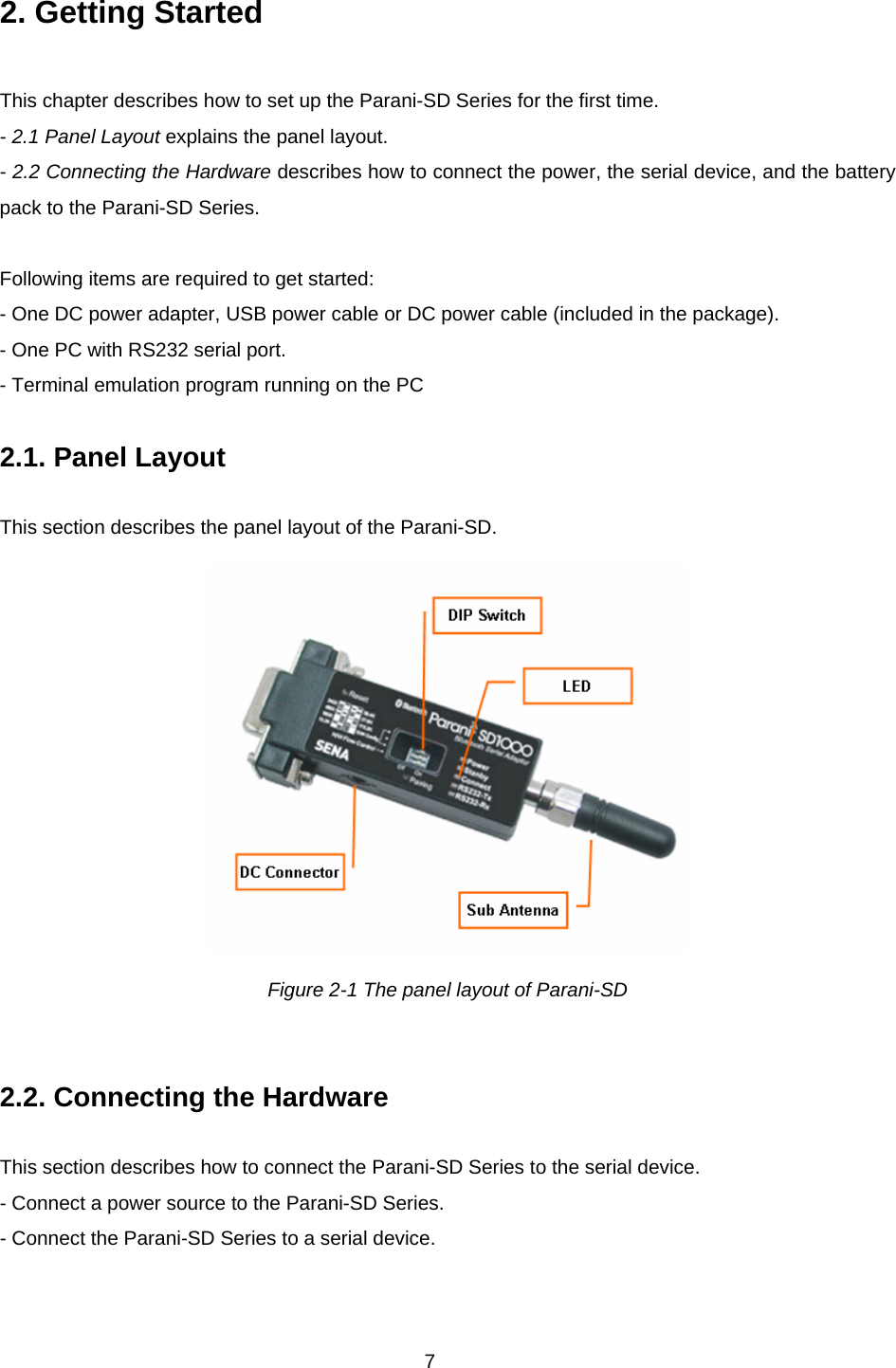 7 2. Getting Started  This chapter describes how to set up the Parani-SD Series for the first time. - 2.1 Panel Layout explains the panel layout. - 2.2 Connecting the Hardware describes how to connect the power, the serial device, and the battery pack to the Parani-SD Series.  Following items are required to get started: - One DC power adapter, USB power cable or DC power cable (included in the package). - One PC with RS232 serial port. - Terminal emulation program running on the PC  2.1. Panel Layout             This section describes the panel layout of the Parani-SD.  Figure 2-1 The panel layout of Parani-SD   2.2. Connecting the Hardware             This section describes how to connect the Parani-SD Series to the serial device.   - Connect a power source to the Parani-SD Series. - Connect the Parani-SD Series to a serial device.  