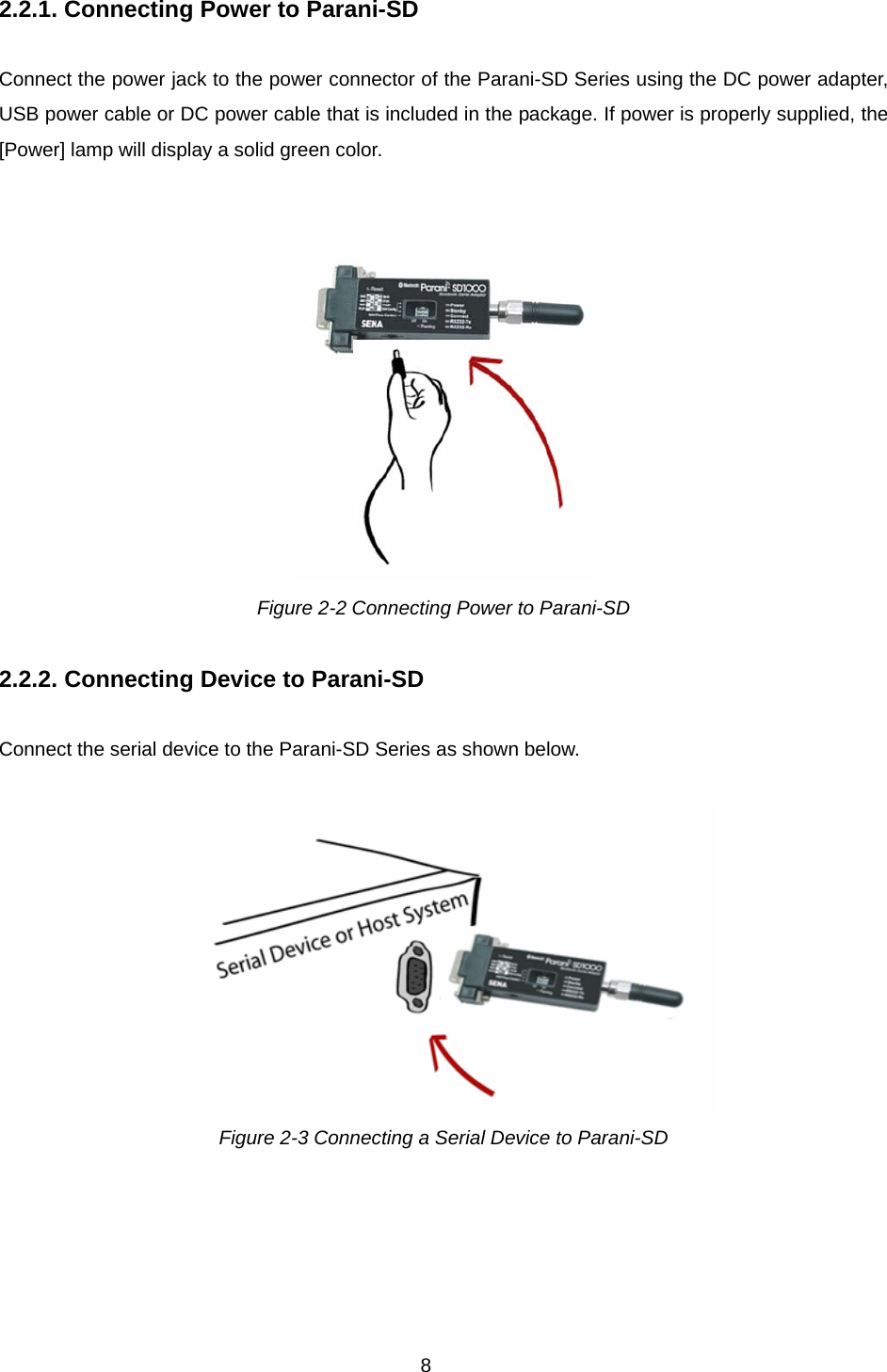 8 2.2.1. Connecting Power to Parani-SD  Connect the power jack to the power connector of the Parani-SD Series using the DC power adapter, USB power cable or DC power cable that is included in the package. If power is properly supplied, the [Power] lamp will display a solid green color.    Figure 2-2 Connecting Power to Parani-SD  2.2.2. Connecting Device to Parani-SD  Connect the serial device to the Parani-SD Series as shown below.     Figure 2-3 Connecting a Serial Device to Parani-SD  