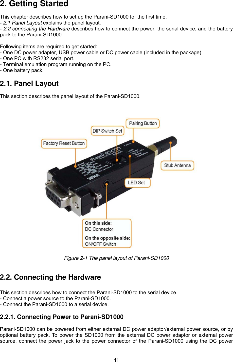  112. Getting Started  This chapter describes how to set up the Parani-SD1000 for the first time. - 2.1 Panel Layout explains the panel layout. - 2.2 connecting the Hardware describes how to connect the power, the serial device, and the battery pack to the Parani-SD1000.  Following items are required to get started: - One DC power adapter, USB power cable or DC power cable (included in the package). - One PC with RS232 serial port. - Terminal emulation program running on the PC. - One battery pack.  2.1. Panel Layout             This section describes the panel layout of the Parani-SD1000.      Figure 2-1 The panel layout of Parani-SD1000   2.2. Connecting the Hardware             This section describes how to connect the Parani-SD1000 to the serial device.   - Connect a power source to the Parani-SD1000. - Connect the Parani-SD1000 to a serial device.   2.2.1. Connecting Power to Parani-SD1000  Parani-SD1000 can be powered from either external DC power adaptor/external power source, or by optional battery pack. To power the SD1000 from the external DC power adaptor or external power source, connect the power jack to the power connector of the Parani-SD1000 using the DC power 