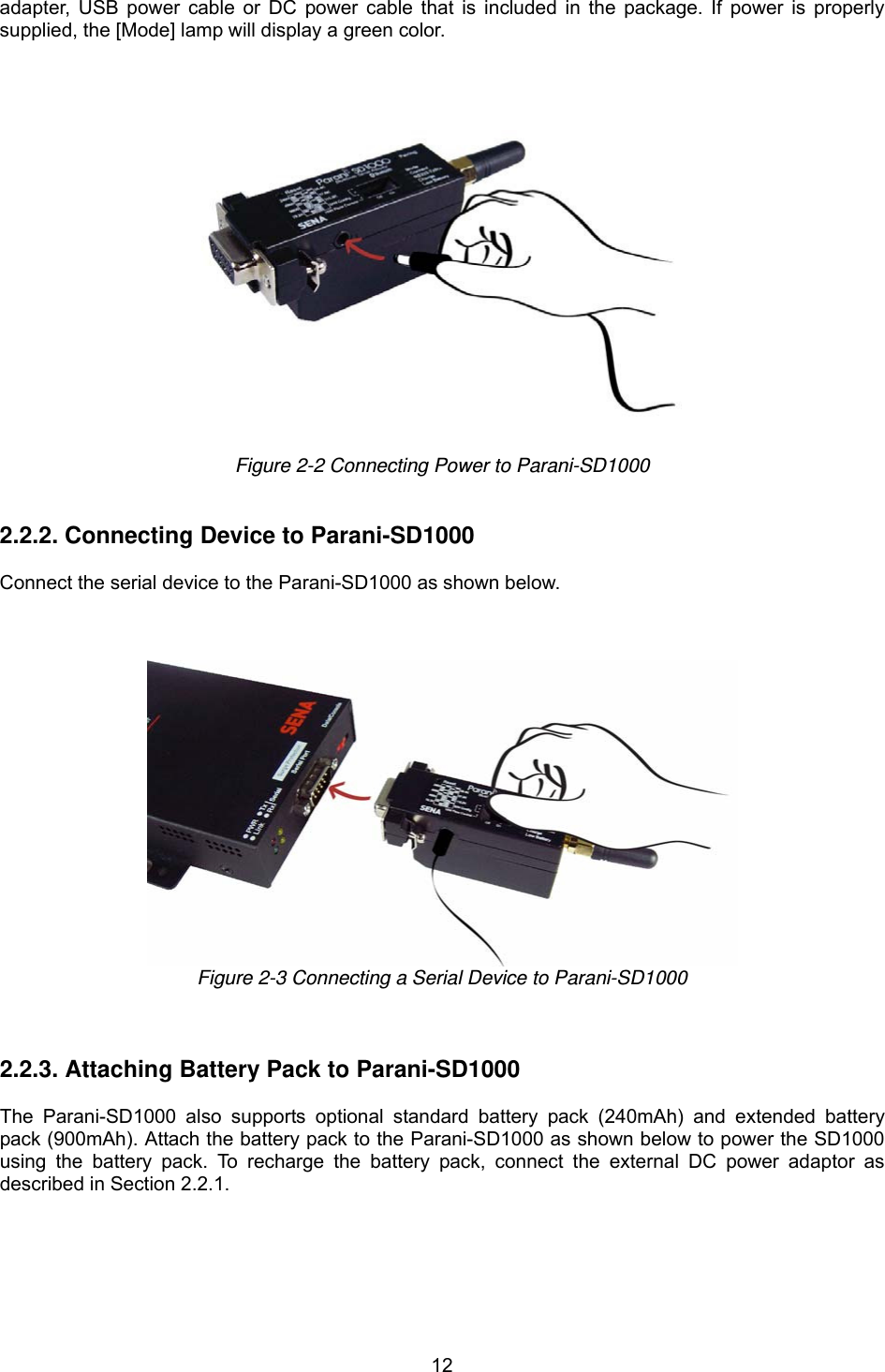  12adapter, USB power cable or DC power cable that is included in the package. If power is properly supplied, the [Mode] lamp will display a green color.    Figure 2-2 Connecting Power to Parani-SD1000   2.2.2. Connecting Device to Parani-SD1000  Connect the serial device to the Parani-SD1000 as shown below.       Figure 2-3 Connecting a Serial Device to Parani-SD1000    2.2.3. Attaching Battery Pack to Parani-SD1000  The Parani-SD1000 also supports optional standard battery pack (240mAh) and extended battery pack (900mAh). Attach the battery pack to the Parani-SD1000 as shown below to power the SD1000 using the battery pack. To recharge the battery pack, connect the external DC power adaptor as described in Section 2.2.1.  