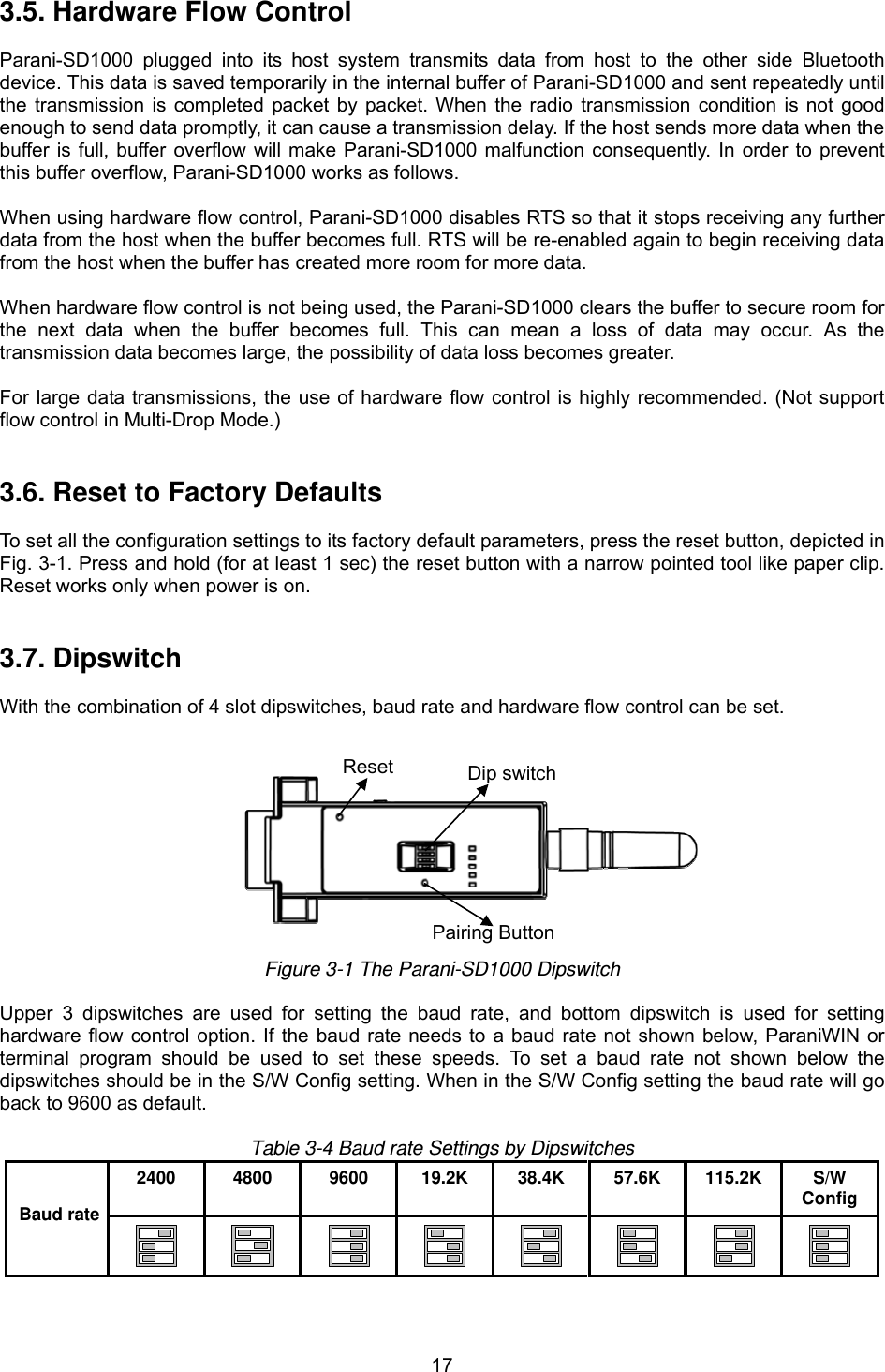  173.5. Hardware Flow Control  Parani-SD1000 plugged into its host system transmits data from host to the other side Bluetooth device. This data is saved temporarily in the internal buffer of Parani-SD1000 and sent repeatedly until the transmission is completed packet by packet. When the radio transmission condition is not good enough to send data promptly, it can cause a transmission delay. If the host sends more data when the buffer is full, buffer overflow will make Parani-SD1000 malfunction consequently. In order to prevent this buffer overflow, Parani-SD1000 works as follows.  When using hardware flow control, Parani-SD1000 disables RTS so that it stops receiving any further data from the host when the buffer becomes full. RTS will be re-enabled again to begin receiving data from the host when the buffer has created more room for more data.  When hardware flow control is not being used, the Parani-SD1000 clears the buffer to secure room for the next data when the buffer becomes full. This can mean a loss of data may occur. As the transmission data becomes large, the possibility of data loss becomes greater.  For large data transmissions, the use of hardware flow control is highly recommended. (Not support flow control in Multi-Drop Mode.)   3.6. Reset to Factory Defaults  To set all the configuration settings to its factory default parameters, press the reset button, depicted in Fig. 3-1. Press and hold (for at least 1 sec) the reset button with a narrow pointed tool like paper clip. Reset works only when power is on.   3.7. Dipswitch  With the combination of 4 slot dipswitches, baud rate and hardware flow control can be set.     Figure 3-1 The Parani-SD1000 Dipswitch  Upper 3 dipswitches are used for setting the baud rate, and bottom dipswitch is used for setting hardware flow control option. If the baud rate needs to a baud rate not shown below, ParaniWIN or terminal program should be used to set these speeds. To set a baud rate not shown below the dipswitches should be in the S/W Config setting. When in the S/W Config setting the baud rate will go back to 9600 as default.  Table 3-4 Baud rate Settings by Dipswitches 2400 4800 9600 19.2K 38.4K 57.6K 115.2K S/W Config Baud rate          Pairing Button Dip switchReset
