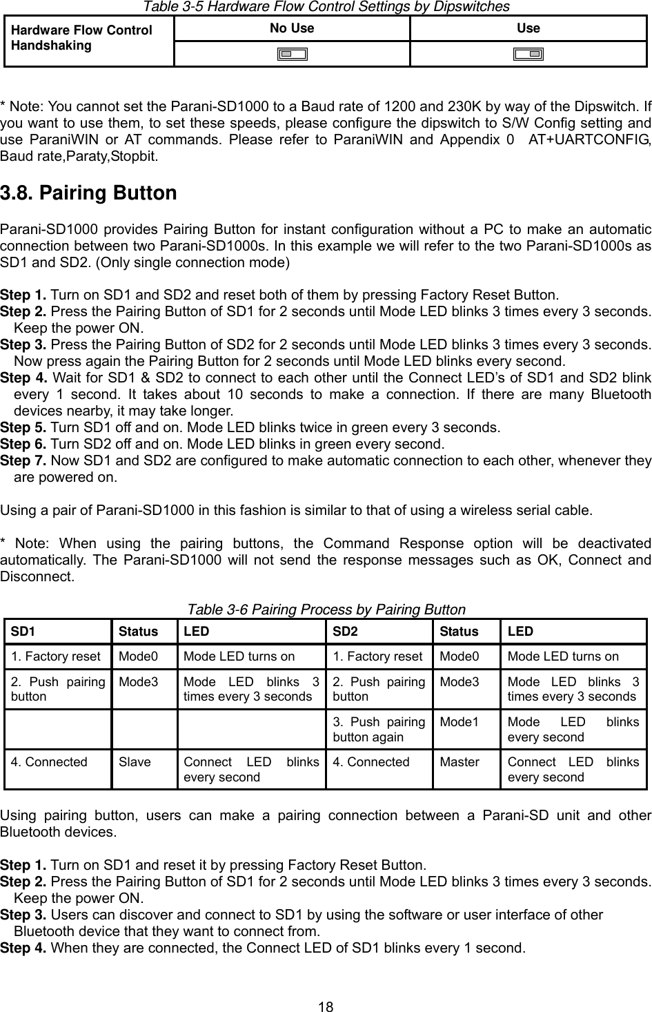  18  Table 3-5 Hardware Flow Control Settings by Dipswitches No Use  Use Hardware Flow Control Handshaking      * Note: You cannot set the Parani-SD1000 to a Baud rate of 1200 and 230K by way of the Dipswitch. If you want to use them, to set these speeds, please configure the dipswitch to S/W Config setting and use ParaniWIN or AT commands. Please refer to ParaniWIN and Appendix 0  AT+UARTCONFIG, Baud rate,Paraty,Stopbit.    3.8. Pairing Button  Parani-SD1000 provides Pairing Button for instant configuration without a PC to make an automatic connection between two Parani-SD1000s. In this example we will refer to the two Parani-SD1000s as SD1 and SD2. (Only single connection mode)  Step 1. Turn on SD1 and SD2 and reset both of them by pressing Factory Reset Button. Step 2. Press the Pairing Button of SD1 for 2 seconds until Mode LED blinks 3 times every 3 seconds. Keep the power ON. Step 3. Press the Pairing Button of SD2 for 2 seconds until Mode LED blinks 3 times every 3 seconds. Now press again the Pairing Button for 2 seconds until Mode LED blinks every second. Step 4. Wait for SD1 &amp; SD2 to connect to each other until the Connect LED’s of SD1 and SD2 blink every 1 second. It takes about 10 seconds to make a connection. If there are many Bluetooth devices nearby, it may take longer. Step 5. Turn SD1 off and on. Mode LED blinks twice in green every 3 seconds. Step 6. Turn SD2 off and on. Mode LED blinks in green every second. Step 7. Now SD1 and SD2 are configured to make automatic connection to each other, whenever they are powered on.  Using a pair of Parani-SD1000 in this fashion is similar to that of using a wireless serial cable.  * Note: When using the pairing buttons, the Command Response option will be deactivated automatically. The Parani-SD1000 will not send the response messages such as OK, Connect and Disconnect.   Table 3-6 Pairing Process by Pairing Button SD1 Status LED  SD2 Status LED 1. Factory reset  Mode0  Mode LED turns on  1. Factory reset Mode0  Mode LED turns on 2. Push pairing button Mode3  Mode LED blinks 3 times every 3 seconds2. Push pairing button Mode3  Mode LED blinks 3 times every 3 seconds      3. Push pairing button again Mode1  Mode LED blinks every second 4. Connected  Slave  Connect LED blinks every second 4. Connected  Master  Connect LED blinks every second  Using pairing button, users can make a pairing connection between a Parani-SD unit and other Bluetooth devices.  Step 1. Turn on SD1 and reset it by pressing Factory Reset Button. Step 2. Press the Pairing Button of SD1 for 2 seconds until Mode LED blinks 3 times every 3 seconds. Keep the power ON. Step 3. Users can discover and connect to SD1 by using the software or user interface of other   Bluetooth device that they want to connect from. Step 4. When they are connected, the Connect LED of SD1 blinks every 1 second.   