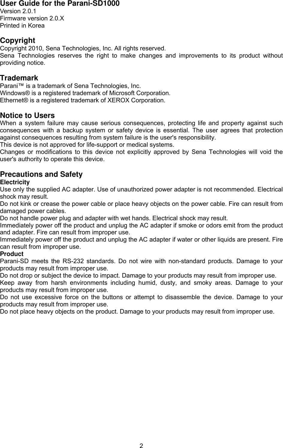  2User Guide for the Parani-SD1000 Version 2.0.1 Firmware version 2.0.X Printed in Korea  Copyright Copyright 2010, Sena Technologies, Inc. All rights reserved. Sena Technologies reserves the right to make changes and improvements to its product without providing notice.  Trademark Parani™ is a trademark of Sena Technologies, Inc. Windows® is a registered trademark of Microsoft Corporation. Ethernet® is a registered trademark of XEROX Corporation.  Notice to Users When a system failure may cause serious consequences, protecting life and property against such consequences with a backup system or safety device is essential. The user agrees that protection against consequences resulting from system failure is the user&apos;s responsibility. This device is not approved for life-support or medical systems. Changes or modifications to this device not explicitly approved by Sena Technologies will void the user&apos;s authority to operate this device.  Precautions and Safety Electricity Use only the supplied AC adapter. Use of unauthorized power adapter is not recommended. Electrical shock may result. Do not kink or crease the power cable or place heavy objects on the power cable. Fire can result from damaged power cables. Do not handle power plug and adapter with wet hands. Electrical shock may result. Immediately power off the product and unplug the AC adapter if smoke or odors emit from the product and adapter. Fire can result from improper use. Immediately power off the product and unplug the AC adapter if water or other liquids are present. Fire can result from improper use. Product Parani-SD meets the RS-232 standards. Do not wire with non-standard products. Damage to your products may result from improper use. Do not drop or subject the device to impact. Damage to your products may result from improper use. Keep away from harsh environments including humid, dusty, and smoky areas. Damage to your products may result from improper use. Do not use excessive force on the buttons or attempt to disassemble the device. Damage to your products may result from improper use. Do not place heavy objects on the product. Damage to your products may result from improper use. 