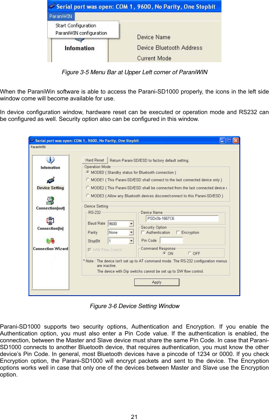  21  Figure 3-5 Menu Bar at Upper Left corner of ParaniWIN    When the ParaniWin software is able to access the Parani-SD1000 properly, the icons in the left side window come will become available for use.  In device configuration window, hardware reset can be executed or operation mode and RS232 can be configured as well. Security option also can be configured in this window.     Figure 3-6 Device Setting Window    Parani-SD1000 supports two security options, Authentication and Encryption. If you enable the Authentication option, you must also enter a Pin Code value. If the authentication is enabled, the connection, between the Master and Slave device must share the same Pin Code. In case that Parani-SD1000 connects to another Bluetooth device, that requires authentication, you must know the other device’s Pin Code. In general, most Bluetooth devices have a pincode of 1234 or 0000. If you check Encryption option, the Parani-SD1000 will encrypt packets and sent to the device. The Encryption options works well in case that only one of the devices between Master and Slave use the Encryption option.     