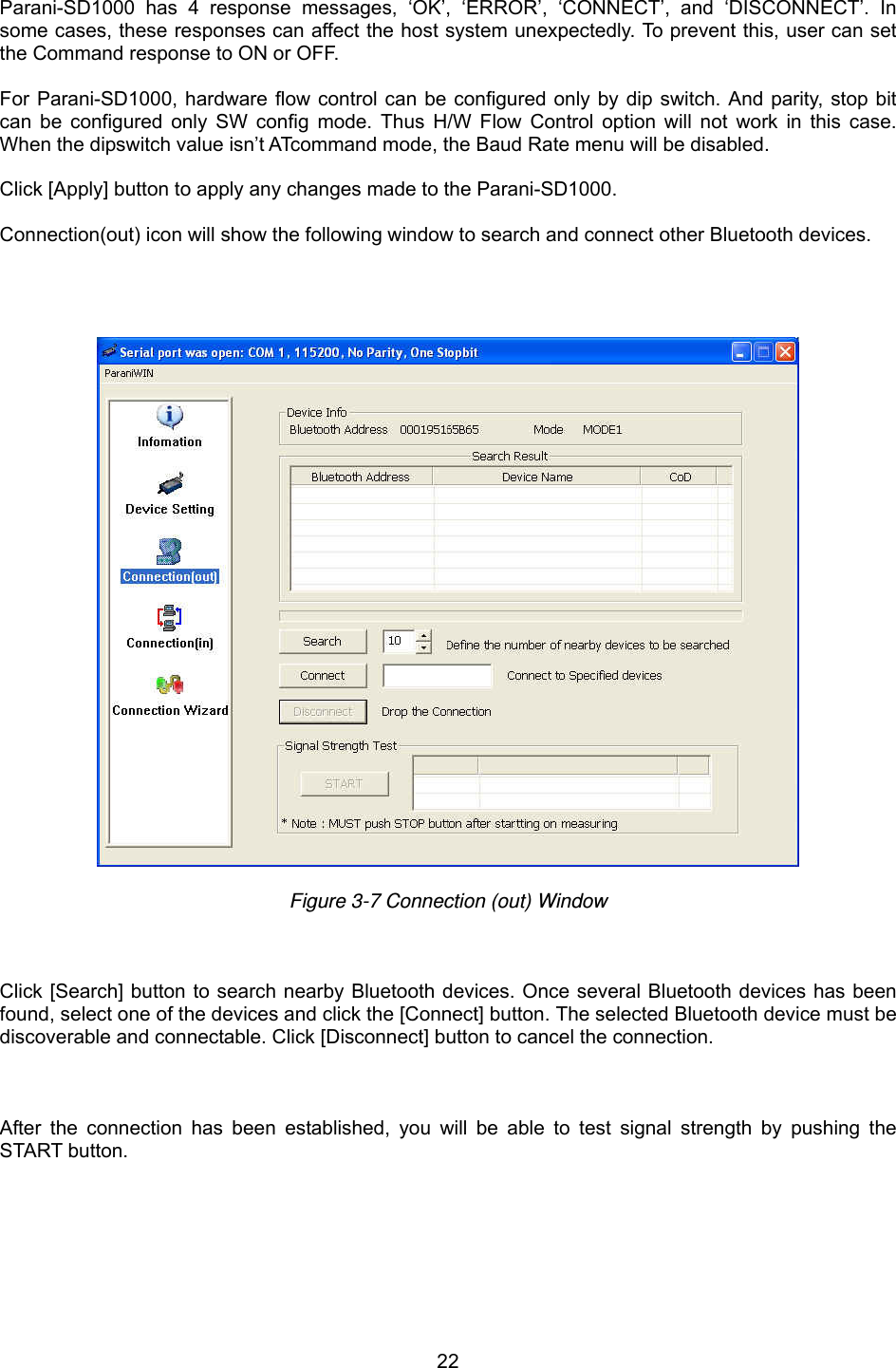  22 Parani-SD1000 has 4 response messages, ‘OK’, ‘ERROR’, ‘CONNECT’, and ‘DISCONNECT’. In some cases, these responses can affect the host system unexpectedly. To prevent this, user can set the Command response to ON or OFF.  For Parani-SD1000, hardware flow control can be configured only by dip switch. And parity, stop bit can be configured only SW config mode. Thus H/W Flow Control option will not work in this case. When the dipswitch value isn’t ATcommand mode, the Baud Rate menu will be disabled.    Click [Apply] button to apply any changes made to the Parani-SD1000.  Connection(out) icon will show the following window to search and connect other Bluetooth devices.        Figure 3-7 Connection (out) Window      Click [Search] button to search nearby Bluetooth devices. Once several Bluetooth devices has been found, select one of the devices and click the [Connect] button. The selected Bluetooth device must be discoverable and connectable. Click [Disconnect] button to cancel the connection.    After the connection has been established, you will be able to test signal strength by pushing the START button.        